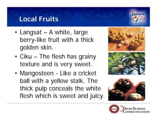 Local Fruits
• Langsat – A white, large
  berry-like fruit with a thick
  golden skin.
• Ciku – The flesh has grainy
  texture and is very sweet.
• Mangosteen - Like a cricket
  ball with a yellow stalk. The
  thick pulp conceals the white
  flesh which is sweet and juicy.
 