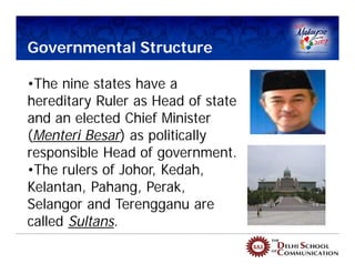 Governmental Structure

•The nine states have a
hereditary Ruler as Head of state
and an elected Chief Minister
(Menteri Besar) as politically
responsible Head of government.
•The rulers of Johor, Kedah,
Kelantan, Pahang, Perak,
Selangor and Terengganu are
called Sultans.
 