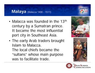Malaya (Malacca 1400 - 1511)

• Malacca was founded in the 13th
  century by a Sumatran prince.
  It became the most influential
  port city in Southeast Asia.
• The early Arab traders brought
  Islam to Malacca.
  The local chiefs became the
  “sultans” whose main purpose
  was to facilitate trade.
 