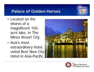Palace of Golden Horses
• Located on the
  shores of a
  magnificent 150-
  acre lake, in The
  Mines Resort City.
• Asia's most
  extraordinary hotel,
  voted Best New City
  Hotel in Asia-Pacific.
 