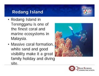 Redang Island
• Redang Island in
  Terengganu is one of
  the finest coral and
  marine ecosystems in
  Malaysia.
• Massive coral formation,
  white sand and good
  visibility make it a great
  family holiday and diving
  site.
 