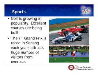 Sports
• Golf is growing in
  popularity. Excellent
  courses are being
  built.
• The F1 Grand Prix is
  raced in Sepang
  each year; attracts
  huge number of
  visitors from
  overseas.
 