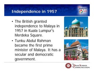 Independence in 1957

• The British granted
  independence to Malaya in
  1957 in Kuala Lumpur's
  Merdeka Square.
• Tunku Abdul Rahman
  became the first prime
  minister of Malaya. It has a
  secular and democratic
  government.
 