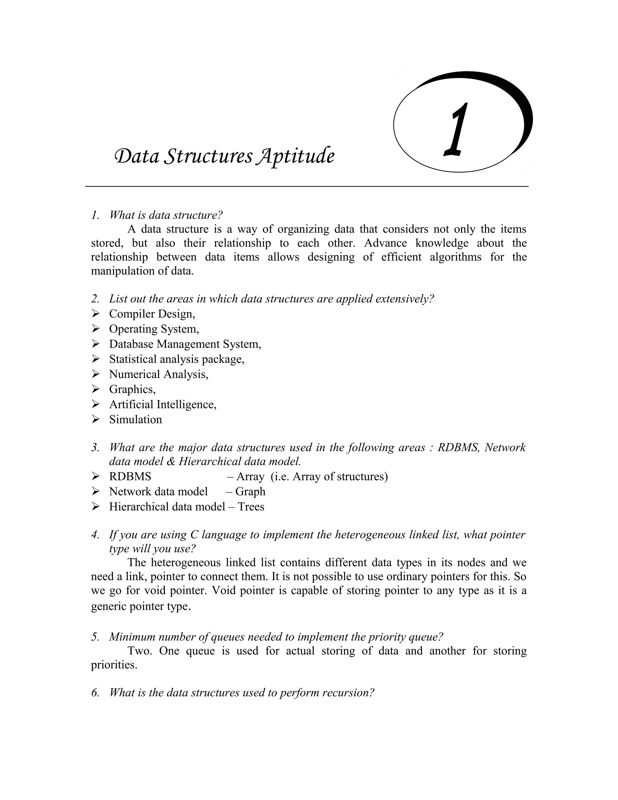 Data Structures Aptitude 1. What is data structure? A data structure is a way of organizing data that considers not only the items stored, but also their relationship to each other. Advance knowledge about the relationship between data items allows designing of efficient algorithms for the manipulation of data. 2. List out the areas in which data structures are applied extensively?  Compiler Design,  Operating System,  Database Management System,  Statistical analysis package,  Numerical Analysis,  Graphics,  Artificial Intelligence,  Simulation 3. What are the major data structures used in the following areas : RDBMS, Network data model & Hierarchical data model.  RDBMS – Array (i.e. Array of structures)  Network data model – Graph  Hierarchical data model – Trees 4. If you are using C language to implement the heterogeneous linked list, what pointer type will you use? The heterogeneous linked list contains different data types in its nodes and we need a link, pointer to connect them. It is not possible to use ordinary pointers for this. So we go for void pointer. Void pointer is capable of storing pointer to any type as it is a generic pointer type. 5. Minimum number of queues needed to implement the priority queue? Two. One queue is used for actual storing of data and another for storing priorities. 6. What is the data structures used to perform recursion? Data Structures Aptitude 