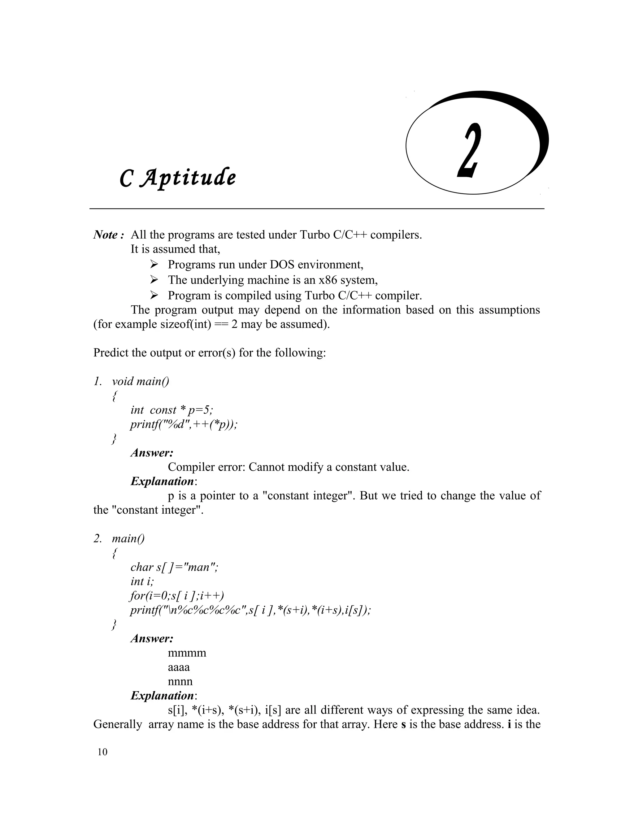 C Aptitude Note : All the programs are tested under Turbo C/C++ compilers. It is assumed that,  Programs run under DOS environment,  The underlying machine is an x86 system,  Program is compiled using Turbo C/C++ compiler. The program output may depend on the information based on this assumptions (for example sizeof(int) == 2 may be assumed). Predict the output or error(s) for the following: 1. void main() { int const * p=5; printf("%d",++(*p)); } Answer: Compiler error: Cannot modify a constant value. Explanation: p is a pointer to a "constant integer". But we tried to change the value of the "constant integer". 2. main() { char s[ ]="man"; int i; for(i=0;s[ i ];i++) printf("n%c%c%c%c",s[ i ],*(s+i),*(i+s),i[s]); } Answer: mmmm aaaa nnnn Explanation: s[i], *(i+s), *(s+i), i[s] are all different ways of expressing the same idea. Generally array name is the base address for that array. Here s is the base address. i is the 10 C Aptitude 