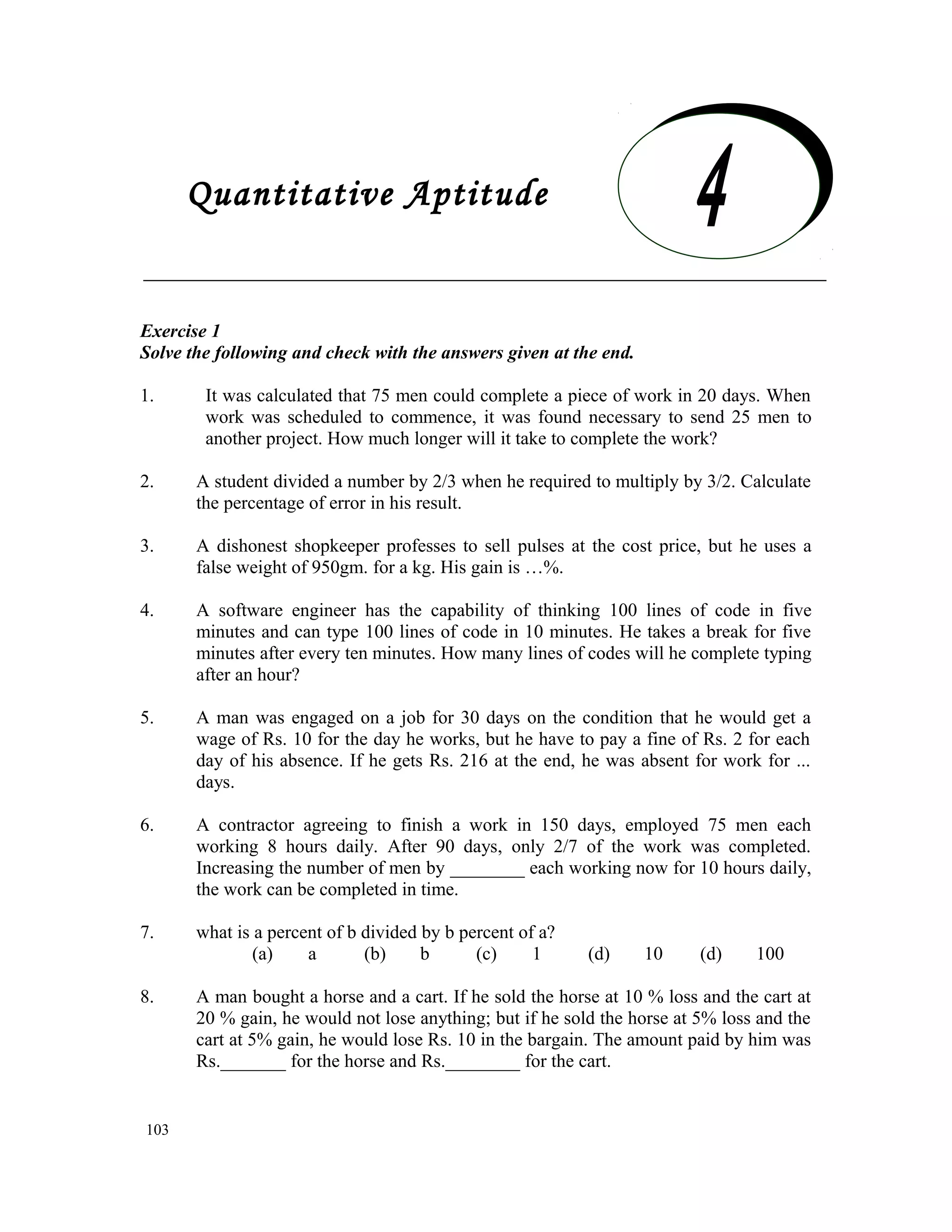 Quantitative Aptitude Exercise 1 Solve the following and check with the answers given at the end. 1. It was calculated that 75 men could complete a piece of work in 20 days. When work was scheduled to commence, it was found necessary to send 25 men to another project. How much longer will it take to complete the work? 2. A student divided a number by 2/3 when he required to multiply by 3/2. Calculate the percentage of error in his result. 3. A dishonest shopkeeper professes to sell pulses at the cost price, but he uses a false weight of 950gm. for a kg. His gain is …%. 4. A software engineer has the capability of thinking 100 lines of code in five minutes and can type 100 lines of code in 10 minutes. He takes a break for five minutes after every ten minutes. How many lines of codes will he complete typing after an hour? 5. A man was engaged on a job for 30 days on the condition that he would get a wage of Rs. 10 for the day he works, but he have to pay a fine of Rs. 2 for each day of his absence. If he gets Rs. 216 at the end, he was absent for work for ... days. 6. A contractor agreeing to finish a work in 150 days, employed 75 men each working 8 hours daily. After 90 days, only 2/7 of the work was completed. Increasing the number of men by ________ each working now for 10 hours daily, the work can be completed in time. 7. what is a percent of b divided by b percent of a? (a) a (b) b (c) 1 (d) 10 (d) 100 8. A man bought a horse and a cart. If he sold the horse at 10 % loss and the cart at 20 % gain, he would not lose anything; but if he sold the horse at 5% loss and the cart at 5% gain, he would lose Rs. 10 in the bargain. The amount paid by him was Rs._______ for the horse and Rs.________ for the cart. 103 Quantitative Aptitude 