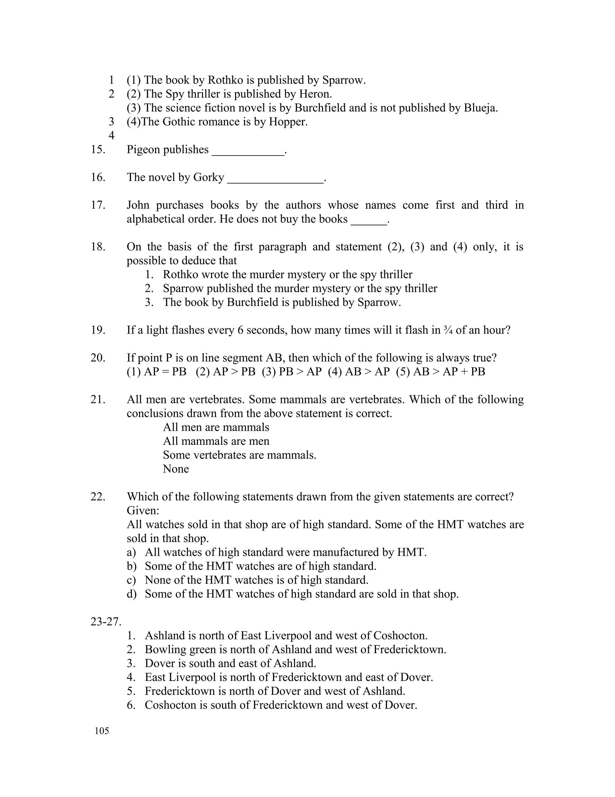 1 (1) The book by Rothko is published by Sparrow. 2 (2) The Spy thriller is published by Heron. (3) The science fiction novel is by Burchfield and is not published by Blueja. 3 (4)The Gothic romance is by Hopper. 4 15. Pigeon publishes ____________. 16. The novel by Gorky ________________. 17. John purchases books by the authors whose names come first and third in alphabetical order. He does not buy the books ______. 18. On the basis of the first paragraph and statement (2), (3) and (4) only, it is possible to deduce that 1. Rothko wrote the murder mystery or the spy thriller 2. Sparrow published the murder mystery or the spy thriller 3. The book by Burchfield is published by Sparrow. 19. If a light flashes every 6 seconds, how many times will it flash in ¾ of an hour? 20. If point P is on line segment AB, then which of the following is always true? (1) AP = PB (2) AP > PB (3) PB > AP (4) AB > AP (5) AB > AP + PB 21. All men are vertebrates. Some mammals are vertebrates. Which of the following conclusions drawn from the above statement is correct. All men are mammals All mammals are men Some vertebrates are mammals. None 22. Which of the following statements drawn from the given statements are correct? Given: All watches sold in that shop are of high standard. Some of the HMT watches are sold in that shop. a) All watches of high standard were manufactured by HMT. b) Some of the HMT watches are of high standard. c) None of the HMT watches is of high standard. d) Some of the HMT watches of high standard are sold in that shop. 23-27. 1. Ashland is north of East Liverpool and west of Coshocton. 2. Bowling green is north of Ashland and west of Fredericktown. 3. Dover is south and east of Ashland. 4. East Liverpool is north of Fredericktown and east of Dover. 5. Fredericktown is north of Dover and west of Ashland. 6. Coshocton is south of Fredericktown and west of Dover. 105 
