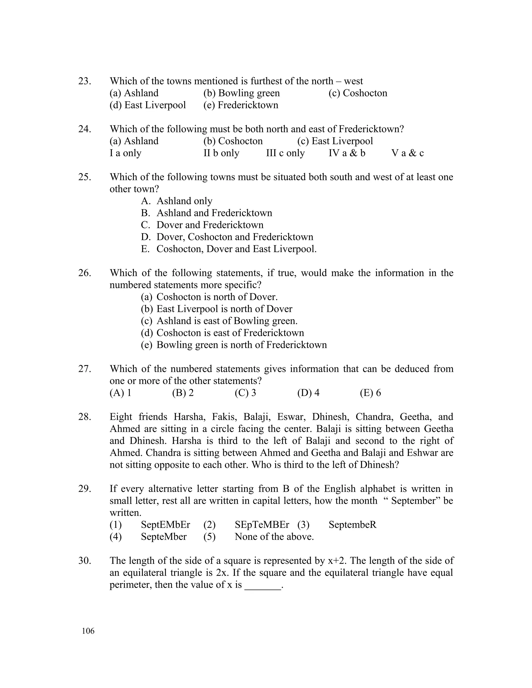23. Which of the towns mentioned is furthest of the north – west (a) Ashland (b) Bowling green (c) Coshocton (d) East Liverpool (e) Fredericktown 24. Which of the following must be both north and east of Fredericktown? (a) Ashland (b) Coshocton (c) East Liverpool I a only II b only III c only IV a & b V a & c 25. Which of the following towns must be situated both south and west of at least one other town? A. Ashland only B. Ashland and Fredericktown C. Dover and Fredericktown D. Dover, Coshocton and Fredericktown E. Coshocton, Dover and East Liverpool. 26. Which of the following statements, if true, would make the information in the numbered statements more specific? (a) Coshocton is north of Dover. (b) East Liverpool is north of Dover (c) Ashland is east of Bowling green. (d) Coshocton is east of Fredericktown (e) Bowling green is north of Fredericktown 27. Which of the numbered statements gives information that can be deduced from one or more of the other statements? (A) 1 (B) 2 (C) 3 (D) 4 (E) 6 28. Eight friends Harsha, Fakis, Balaji, Eswar, Dhinesh, Chandra, Geetha, and Ahmed are sitting in a circle facing the center. Balaji is sitting between Geetha and Dhinesh. Harsha is third to the left of Balaji and second to the right of Ahmed. Chandra is sitting between Ahmed and Geetha and Balaji and Eshwar are not sitting opposite to each other. Who is third to the left of Dhinesh? 29. If every alternative letter starting from B of the English alphabet is written in small letter, rest all are written in capital letters, how the month “ September” be written. (1) SeptEMbEr (2) SEpTeMBEr (3) SeptembeR (4) SepteMber (5) None of the above. 30. The length of the side of a square is represented by x+2. The length of the side of an equilateral triangle is 2x. If the square and the equilateral triangle have equal perimeter, then the value of x is _______. 106 