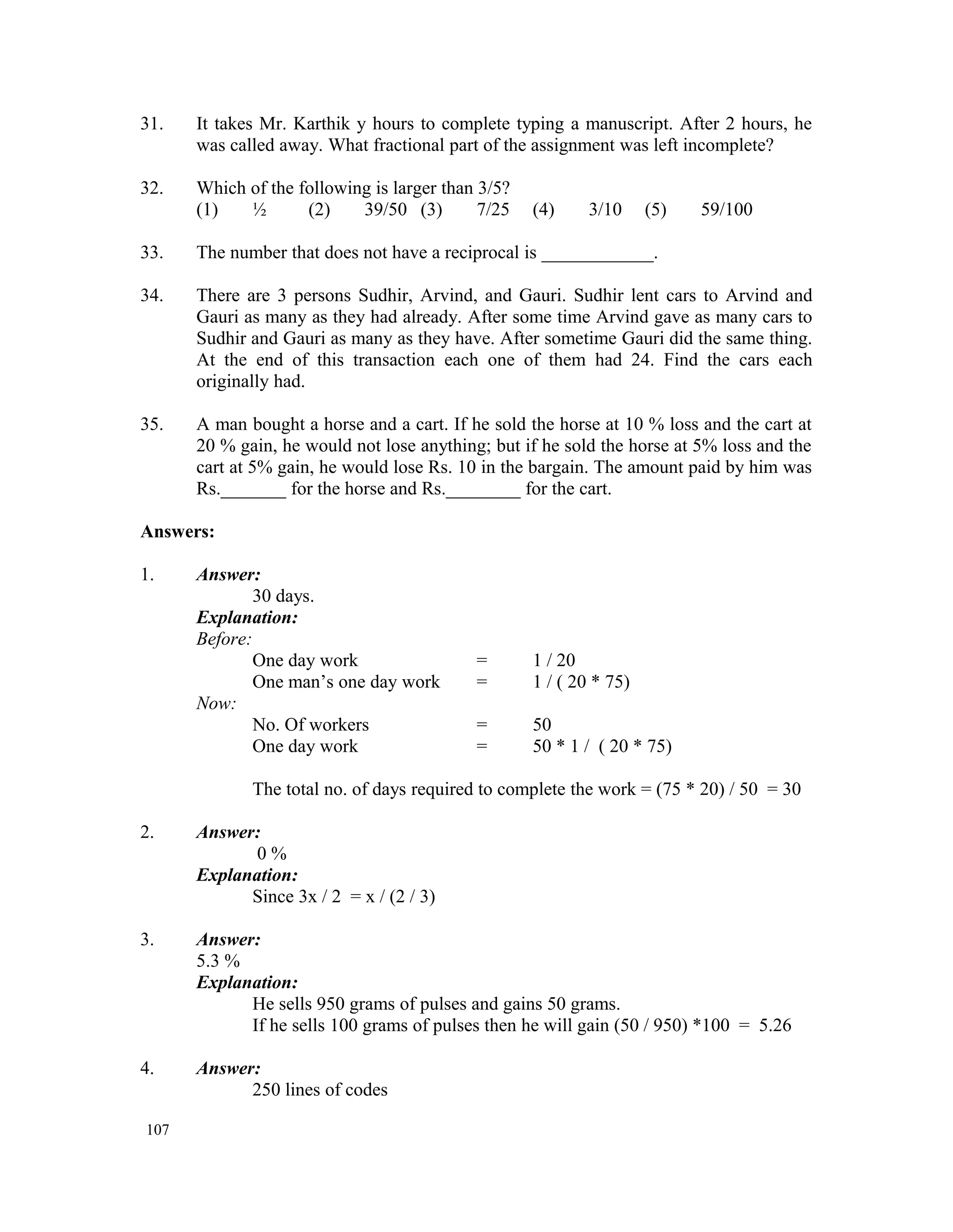 31. It takes Mr. Karthik y hours to complete typing a manuscript. After 2 hours, he was called away. What fractional part of the assignment was left incomplete? 32. Which of the following is larger than 3/5? (1) ½ (2) 39/50 (3) 7/25 (4) 3/10 (5) 59/100 33. The number that does not have a reciprocal is ____________. 34. There are 3 persons Sudhir, Arvind, and Gauri. Sudhir lent cars to Arvind and Gauri as many as they had already. After some time Arvind gave as many cars to Sudhir and Gauri as many as they have. After sometime Gauri did the same thing. At the end of this transaction each one of them had 24. Find the cars each originally had. 35. A man bought a horse and a cart. If he sold the horse at 10 % loss and the cart at 20 % gain, he would not lose anything; but if he sold the horse at 5% loss and the cart at 5% gain, he would lose Rs. 10 in the bargain. The amount paid by him was Rs._______ for the horse and Rs.________ for the cart. Answers: 1. Answer: 30 days. Explanation: Before: One day work = 1 / 20 One man’s one day work = 1 / ( 20 * 75) Now: No. Of workers = 50 One day work = 50 * 1 / ( 20 * 75) The total no. of days required to complete the work = (75 * 20) / 50 = 30 2. Answer: 0 % Explanation: Since 3x / 2 = x / (2 / 3) 3. Answer: 5.3 % Explanation: He sells 950 grams of pulses and gains 50 grams. If he sells 100 grams of pulses then he will gain (50 / 950) *100 = 5.26 4. Answer: 250 lines of codes 107 