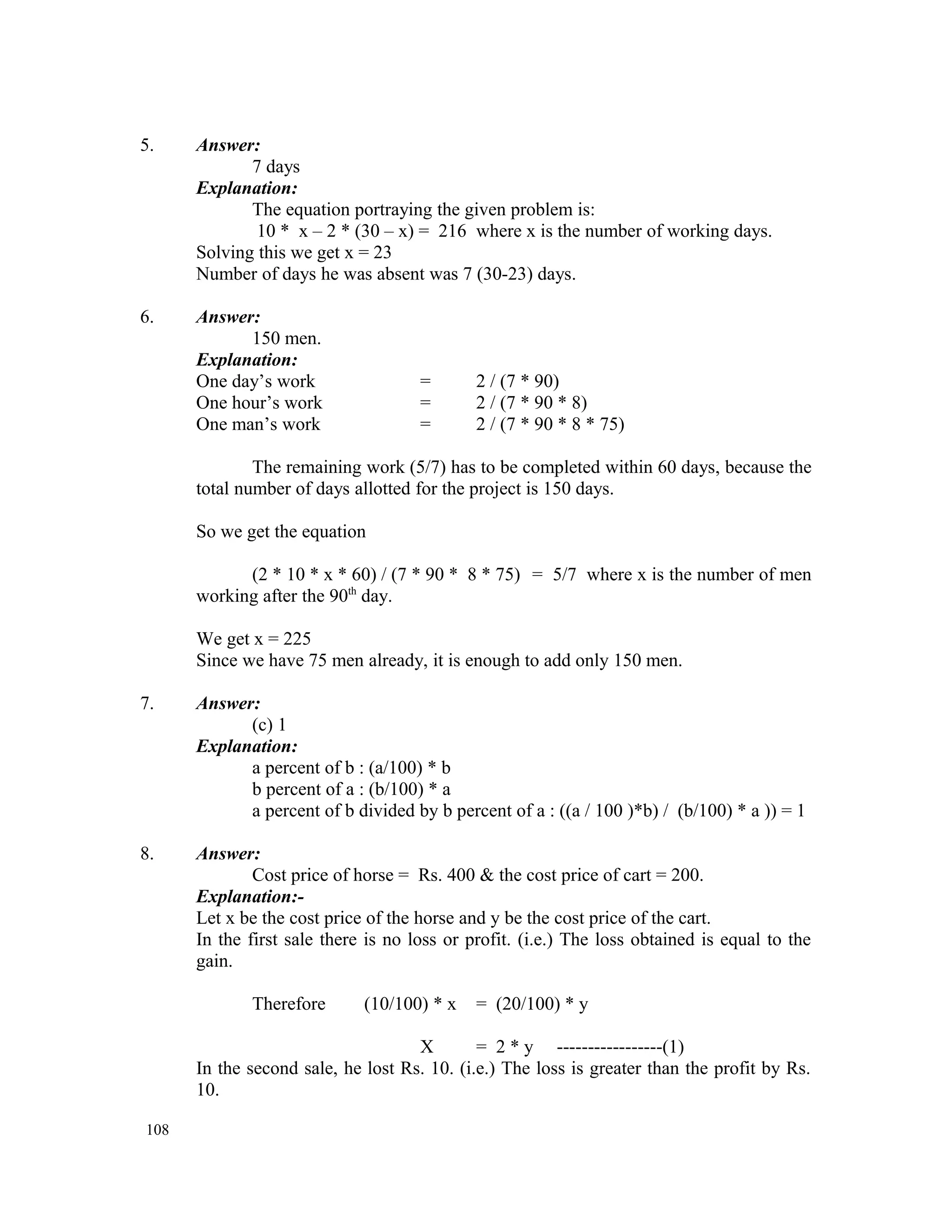5. Answer: 7 days Explanation: The equation portraying the given problem is: 10 * x – 2 * (30 – x) = 216 where x is the number of working days. Solving this we get x = 23 Number of days he was absent was 7 (30-23) days. 6. Answer: 150 men. Explanation: One day’s work = 2 / (7 * 90) One hour’s work = 2 / (7 * 90 * 8) One man’s work = 2 / (7 * 90 * 8 * 75) The remaining work (5/7) has to be completed within 60 days, because the total number of days allotted for the project is 150 days. So we get the equation (2 * 10 * x * 60) / (7 * 90 * 8 * 75) = 5/7 where x is the number of men working after the 90th day. We get x = 225 Since we have 75 men already, it is enough to add only 150 men. 7. Answer: (c) 1 Explanation: a percent of b : (a/100) * b b percent of a : (b/100) * a a percent of b divided by b percent of a : ((a / 100 )*b) / (b/100) * a )) = 1 8. Answer: Cost price of horse = Rs. 400 & the cost price of cart = 200. Explanation:- Let x be the cost price of the horse and y be the cost price of the cart. In the first sale there is no loss or profit. (i.e.) The loss obtained is equal to the gain. Therefore (10/100) * x = (20/100) * y X = 2 * y -----------------(1) In the second sale, he lost Rs. 10. (i.e.) The loss is greater than the profit by Rs. 10. 108 