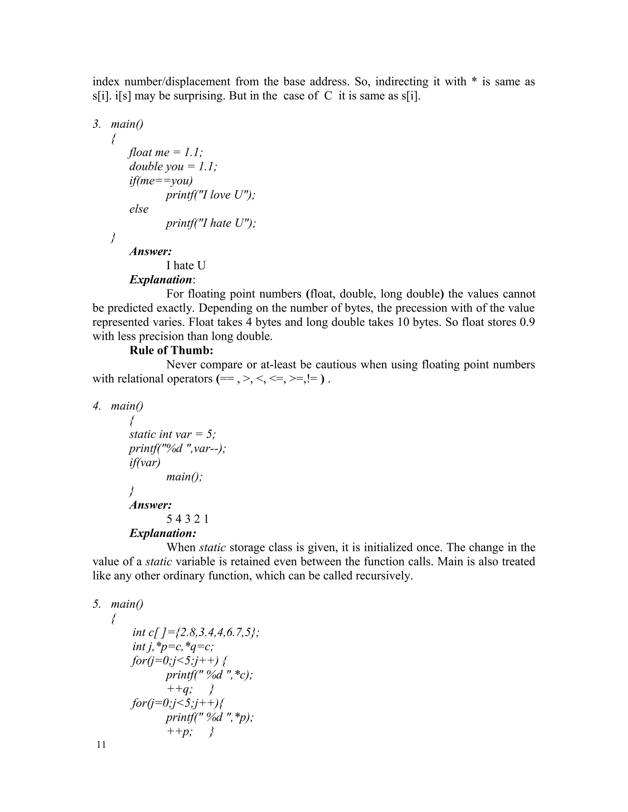 index number/displacement from the base address. So, indirecting it with * is same as s[i]. i[s] may be surprising. But in the case of C it is same as s[i]. 3. main() { float me = 1.1; double you = 1.1; if(me==you) printf("I love U"); else printf("I hate U"); } Answer: I hate U Explanation: For floating point numbers (float, double, long double) the values cannot be predicted exactly. Depending on the number of bytes, the precession with of the value represented varies. Float takes 4 bytes and long double takes 10 bytes. So float stores 0.9 with less precision than long double. Rule of Thumb: Never compare or at-least be cautious when using floating point numbers with relational operators (== , >, <, <=, >=,!= ) . 4. main() { static int var = 5; printf("%d ",var--); if(var) main(); } Answer: 5 4 3 2 1 Explanation: When static storage class is given, it is initialized once. The change in the value of a static variable is retained even between the function calls. Main is also treated like any other ordinary function, which can be called recursively. 5. main() { int c[ ]={2.8,3.4,4,6.7,5}; int j,*p=c,*q=c; for(j=0;j<5;j++) { printf(" %d ",*c); ++q; } for(j=0;j<5;j++){ printf(" %d ",*p); ++p; } 11 
