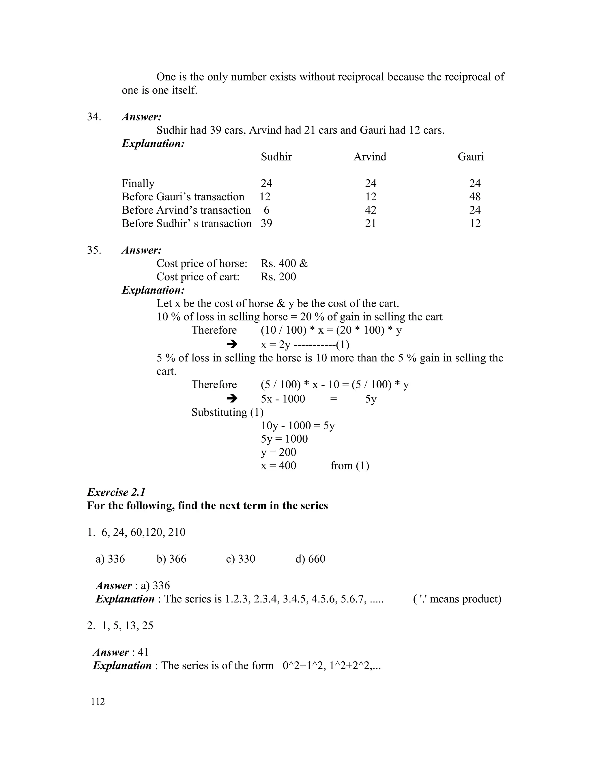 One is the only number exists without reciprocal because the reciprocal of one is one itself. 34. Answer: Sudhir had 39 cars, Arvind had 21 cars and Gauri had 12 cars. Explanation: Sudhir Arvind Gauri Finally 24 24 24 Before Gauri’s transaction 12 12 48 Before Arvind’s transaction 6 42 24 Before Sudhir’ s transaction 39 21 12 35. Answer: Cost price of horse: Rs. 400 & Cost price of cart: Rs. 200 Explanation: Let x be the cost of horse & y be the cost of the cart. 10 % of loss in selling horse = 20 % of gain in selling the cart Therefore (10 / 100) * x = (20 * 100) * y  x = 2y -----------(1) 5 % of loss in selling the horse is 10 more than the 5 % gain in selling the cart. Therefore (5 / 100) * x - 10 = (5 / 100) * y  5x - 1000 = 5y Substituting (1) 10y - 1000 = 5y 5y = 1000 y = 200 x = 400 from (1) Exercise 2.1 For the following, find the next term in the series 1. 6, 24, 60,120, 210 a) 336 b) 366 c) 330 d) 660 Answer : a) 336 Explanation : The series is 1.2.3, 2.3.4, 3.4.5, 4.5.6, 5.6.7, ..... ( '.' means product) 2. 1, 5, 13, 25 Answer : 41 Explanation : The series is of the form 0^2+1^2, 1^2+2^2,... 112 