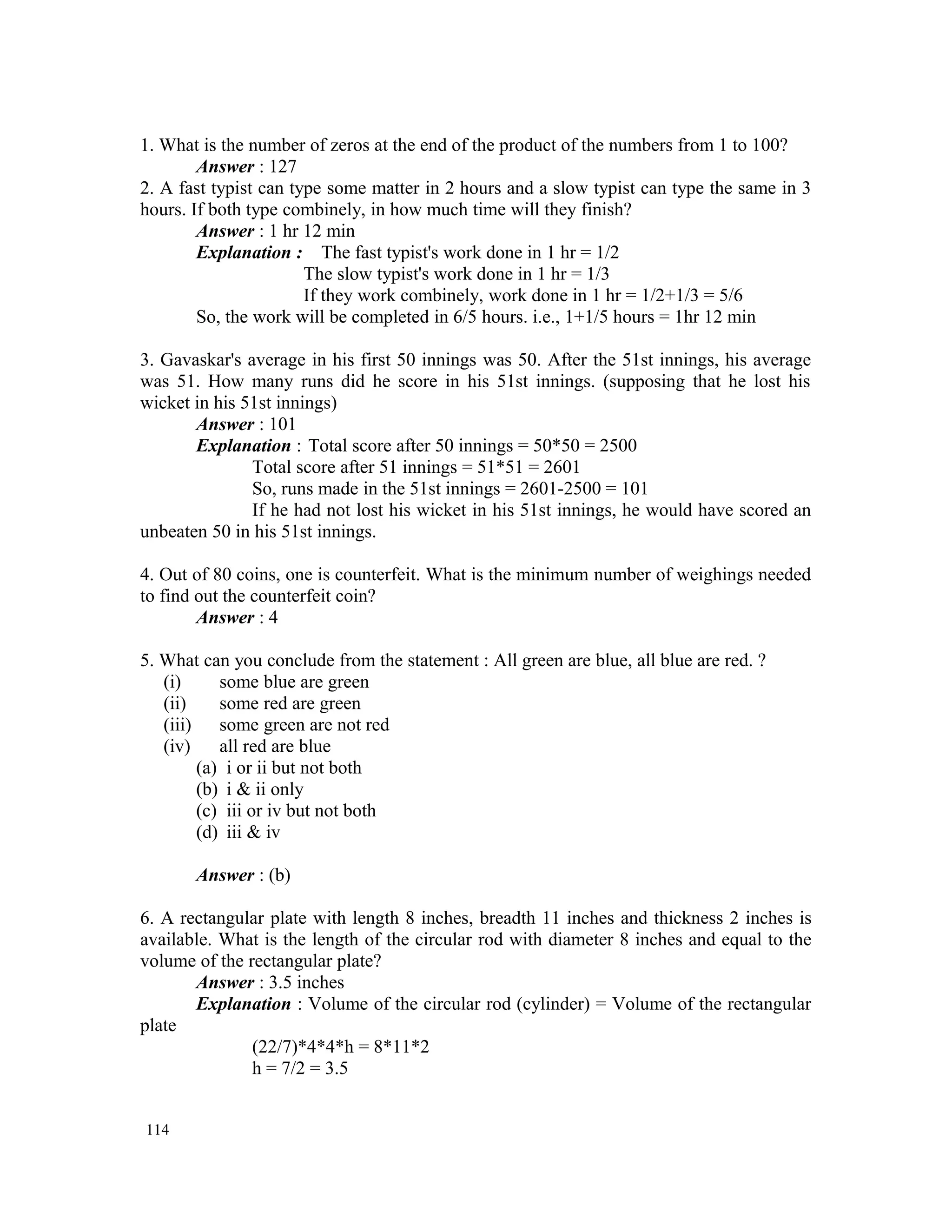 1. What is the number of zeros at the end of the product of the numbers from 1 to 100? Answer : 127 2. A fast typist can type some matter in 2 hours and a slow typist can type the same in 3 hours. If both type combinely, in how much time will they finish? Answer : 1 hr 12 min Explanation : The fast typist's work done in 1 hr = 1/2 The slow typist's work done in 1 hr = 1/3 If they work combinely, work done in 1 hr = 1/2+1/3 = 5/6 So, the work will be completed in 6/5 hours. i.e., 1+1/5 hours = 1hr 12 min 3. Gavaskar's average in his first 50 innings was 50. After the 51st innings, his average was 51. How many runs did he score in his 51st innings. (supposing that he lost his wicket in his 51st innings) Answer : 101 Explanation : Total score after 50 innings = 50*50 = 2500 Total score after 51 innings = 51*51 = 2601 So, runs made in the 51st innings = 2601-2500 = 101 If he had not lost his wicket in his 51st innings, he would have scored an unbeaten 50 in his 51st innings. 4. Out of 80 coins, one is counterfeit. What is the minimum number of weighings needed to find out the counterfeit coin? Answer : 4 5. What can you conclude from the statement : All green are blue, all blue are red. ? (i) some blue are green (ii) some red are green (iii) some green are not red (iv) all red are blue (a) i or ii but not both (b) i & ii only (c) iii or iv but not both (d) iii & iv Answer : (b) 6. A rectangular plate with length 8 inches, breadth 11 inches and thickness 2 inches is available. What is the length of the circular rod with diameter 8 inches and equal to the volume of the rectangular plate? Answer : 3.5 inches Explanation : Volume of the circular rod (cylinder) = Volume of the rectangular plate (22/7)*4*4*h = 8*11*2 h = 7/2 = 3.5 114 