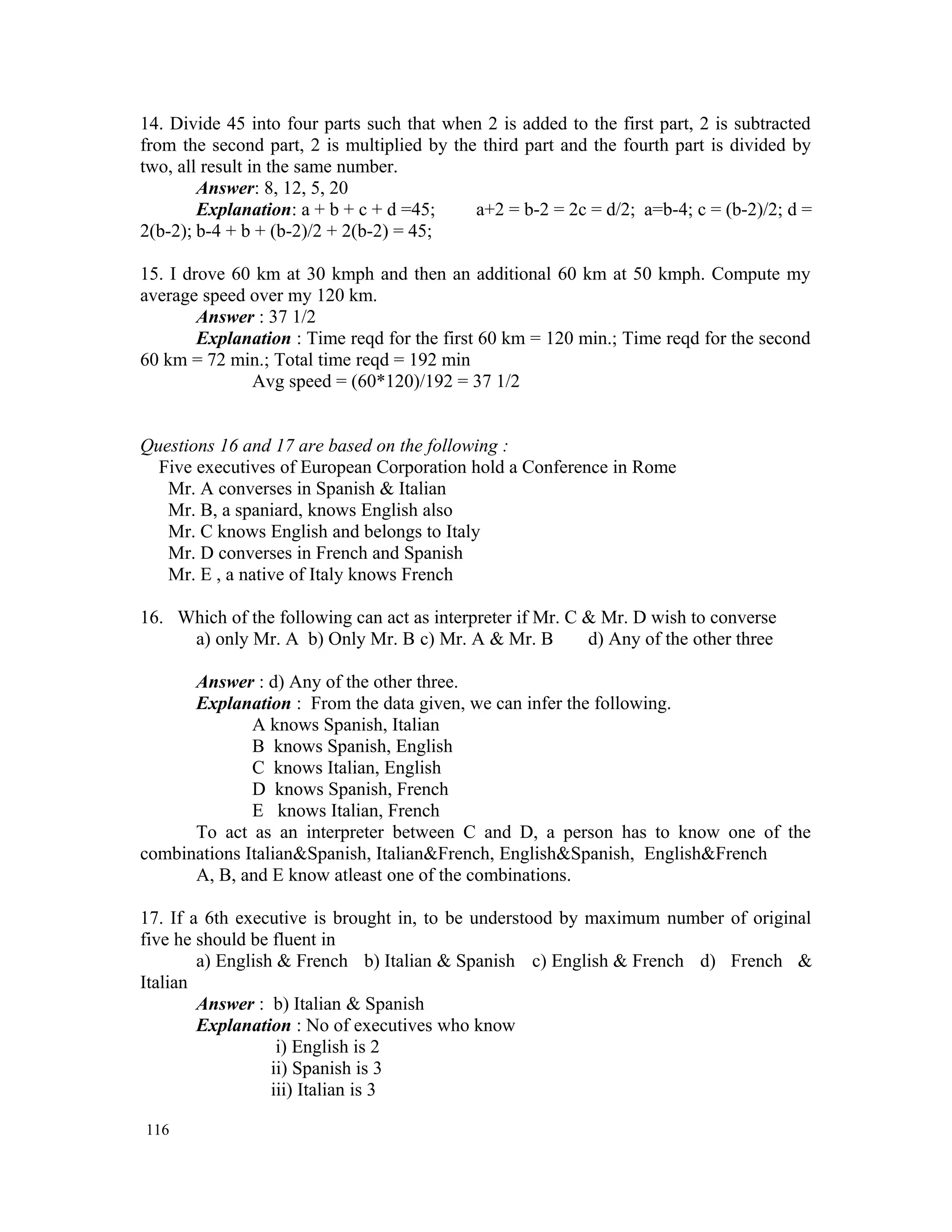 14. Divide 45 into four parts such that when 2 is added to the first part, 2 is subtracted from the second part, 2 is multiplied by the third part and the fourth part is divided by two, all result in the same number. Answer: 8, 12, 5, 20 Explanation: a + b + c + d =45; a+2 = b-2 = 2c = d/2; a=b-4; c = (b-2)/2; d = 2(b-2); b-4 + b + (b-2)/2 + 2(b-2) = 45; 15. I drove 60 km at 30 kmph and then an additional 60 km at 50 kmph. Compute my average speed over my 120 km. Answer : 37 1/2 Explanation : Time reqd for the first 60 km = 120 min.; Time reqd for the second 60 km = 72 min.; Total time reqd = 192 min Avg speed = (60*120)/192 = 37 1/2 Questions 16 and 17 are based on the following : Five executives of European Corporation hold a Conference in Rome Mr. A converses in Spanish & Italian Mr. B, a spaniard, knows English also Mr. C knows English and belongs to Italy Mr. D converses in French and Spanish Mr. E , a native of Italy knows French 16. Which of the following can act as interpreter if Mr. C & Mr. D wish to converse a) only Mr. A b) Only Mr. B c) Mr. A & Mr. B d) Any of the other three Answer : d) Any of the other three. Explanation : From the data given, we can infer the following. A knows Spanish, Italian B knows Spanish, English C knows Italian, English D knows Spanish, French E knows Italian, French To act as an interpreter between C and D, a person has to know one of the combinations Italian&Spanish, Italian&French, English&Spanish, English&French A, B, and E know atleast one of the combinations. 17. If a 6th executive is brought in, to be understood by maximum number of original five he should be fluent in a) English & French b) Italian & Spanish c) English & French d) French & Italian Answer : b) Italian & Spanish Explanation : No of executives who know i) English is 2 ii) Spanish is 3 iii) Italian is 3 116 