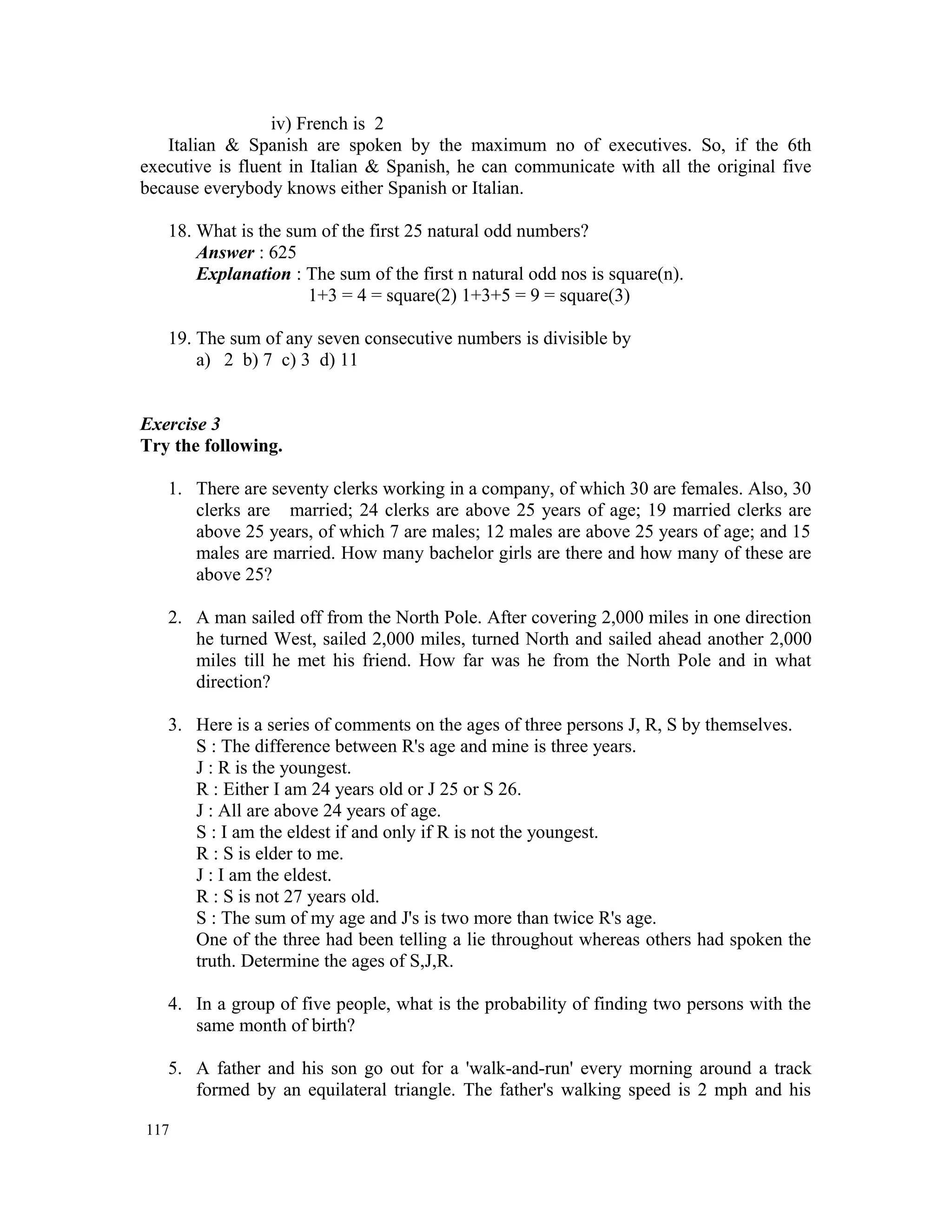 iv) French is 2 Italian & Spanish are spoken by the maximum no of executives. So, if the 6th executive is fluent in Italian & Spanish, he can communicate with all the original five because everybody knows either Spanish or Italian. 18. What is the sum of the first 25 natural odd numbers? Answer : 625 Explanation : The sum of the first n natural odd nos is square(n). 1+3 = 4 = square(2) 1+3+5 = 9 = square(3) 19. The sum of any seven consecutive numbers is divisible by a) 2 b) 7 c) 3 d) 11 Exercise 3 Try the following. 1. There are seventy clerks working in a company, of which 30 are females. Also, 30 clerks are married; 24 clerks are above 25 years of age; 19 married clerks are above 25 years, of which 7 are males; 12 males are above 25 years of age; and 15 males are married. How many bachelor girls are there and how many of these are above 25? 2. A man sailed off from the North Pole. After covering 2,000 miles in one direction he turned West, sailed 2,000 miles, turned North and sailed ahead another 2,000 miles till he met his friend. How far was he from the North Pole and in what direction? 3. Here is a series of comments on the ages of three persons J, R, S by themselves. S : The difference between R's age and mine is three years. J : R is the youngest. R : Either I am 24 years old or J 25 or S 26. J : All are above 24 years of age. S : I am the eldest if and only if R is not the youngest. R : S is elder to me. J : I am the eldest. R : S is not 27 years old. S : The sum of my age and J's is two more than twice R's age. One of the three had been telling a lie throughout whereas others had spoken the truth. Determine the ages of S,J,R. 4. In a group of five people, what is the probability of finding two persons with the same month of birth? 5. A father and his son go out for a 'walk-and-run' every morning around a track formed by an equilateral triangle. The father's walking speed is 2 mph and his 117 