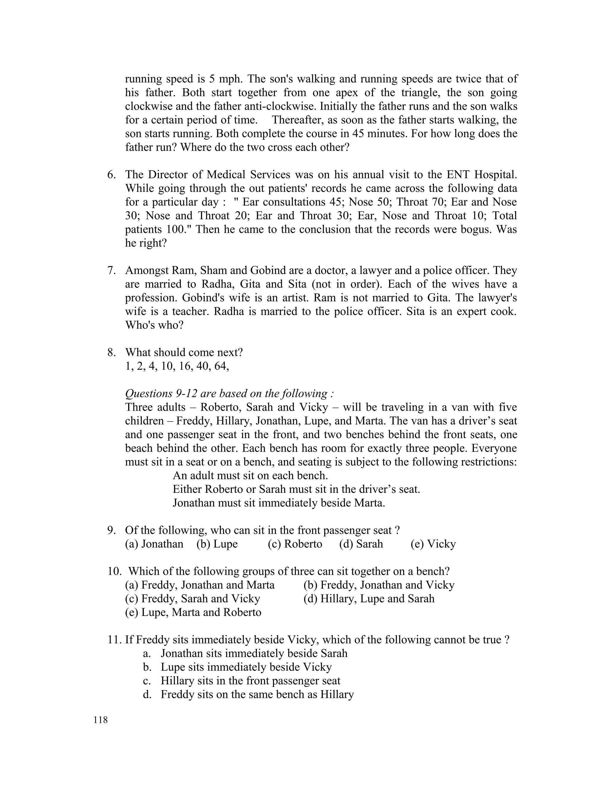 running speed is 5 mph. The son's walking and running speeds are twice that of his father. Both start together from one apex of the triangle, the son going clockwise and the father anti-clockwise. Initially the father runs and the son walks for a certain period of time. Thereafter, as soon as the father starts walking, the son starts running. Both complete the course in 45 minutes. For how long does the father run? Where do the two cross each other? 6. The Director of Medical Services was on his annual visit to the ENT Hospital. While going through the out patients' records he came across the following data for a particular day : " Ear consultations 45; Nose 50; Throat 70; Ear and Nose 30; Nose and Throat 20; Ear and Throat 30; Ear, Nose and Throat 10; Total patients 100." Then he came to the conclusion that the records were bogus. Was he right? 7. Amongst Ram, Sham and Gobind are a doctor, a lawyer and a police officer. They are married to Radha, Gita and Sita (not in order). Each of the wives have a profession. Gobind's wife is an artist. Ram is not married to Gita. The lawyer's wife is a teacher. Radha is married to the police officer. Sita is an expert cook. Who's who? 8. What should come next? 1, 2, 4, 10, 16, 40, 64, Questions 9-12 are based on the following : Three adults – Roberto, Sarah and Vicky – will be traveling in a van with five children – Freddy, Hillary, Jonathan, Lupe, and Marta. The van has a driver’s seat and one passenger seat in the front, and two benches behind the front seats, one beach behind the other. Each bench has room for exactly three people. Everyone must sit in a seat or on a bench, and seating is subject to the following restrictions: An adult must sit on each bench. Either Roberto or Sarah must sit in the driver’s seat. Jonathan must sit immediately beside Marta. 9. Of the following, who can sit in the front passenger seat ? (a) Jonathan (b) Lupe (c) Roberto (d) Sarah (e) Vicky 10. Which of the following groups of three can sit together on a bench? (a) Freddy, Jonathan and Marta (b) Freddy, Jonathan and Vicky (c) Freddy, Sarah and Vicky (d) Hillary, Lupe and Sarah (e) Lupe, Marta and Roberto 11. If Freddy sits immediately beside Vicky, which of the following cannot be true ? a. Jonathan sits immediately beside Sarah b. Lupe sits immediately beside Vicky c. Hillary sits in the front passenger seat d. Freddy sits on the same bench as Hillary 118 