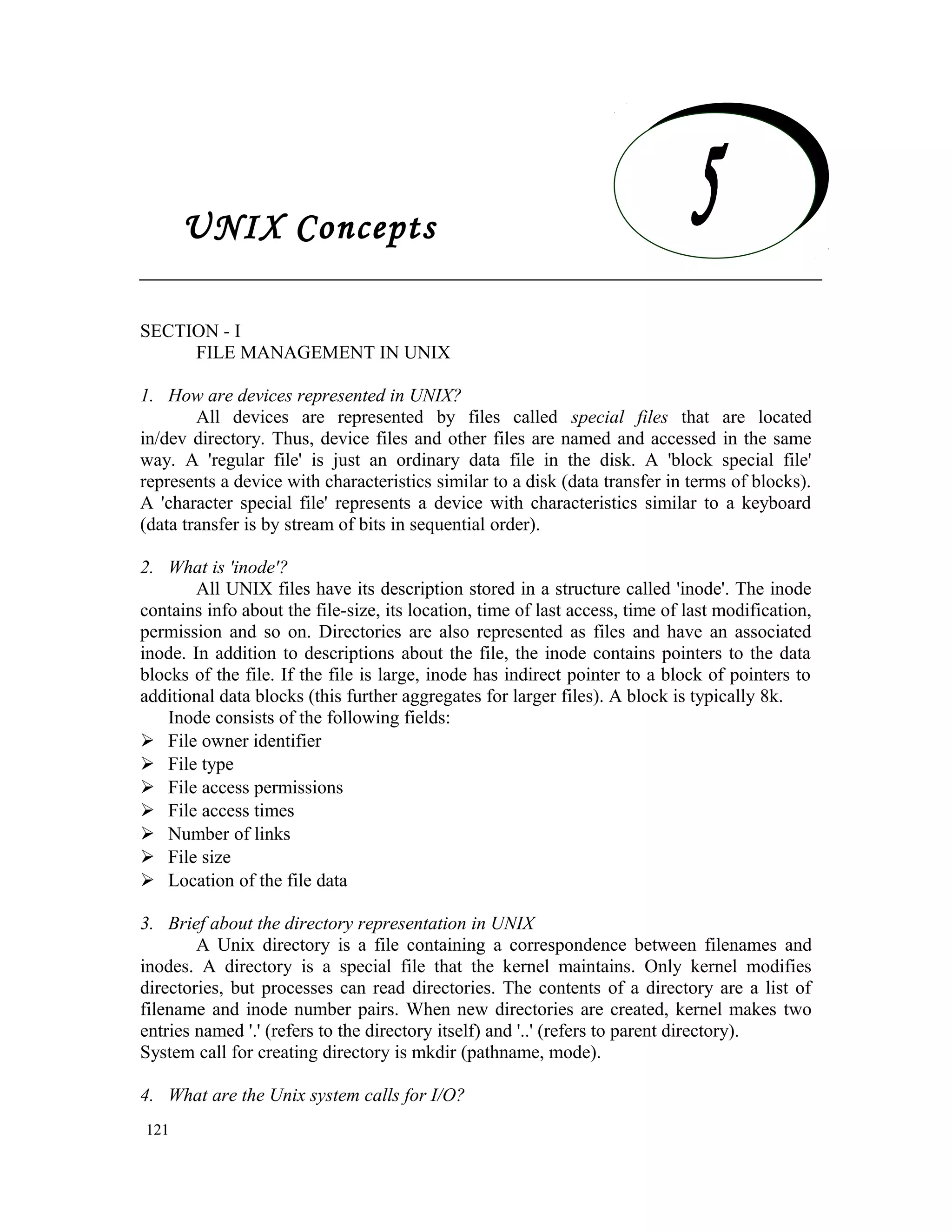 UNIX Concepts SECTION - I FILE MANAGEMENT IN UNIX 1. How are devices represented in UNIX? All devices are represented by files called special files that are located in/dev directory. Thus, device files and other files are named and accessed in the same way. A 'regular file' is just an ordinary data file in the disk. A 'block special file' represents a device with characteristics similar to a disk (data transfer in terms of blocks). A 'character special file' represents a device with characteristics similar to a keyboard (data transfer is by stream of bits in sequential order). 2. What is 'inode'? All UNIX files have its description stored in a structure called 'inode'. The inode contains info about the file-size, its location, time of last access, time of last modification, permission and so on. Directories are also represented as files and have an associated inode. In addition to descriptions about the file, the inode contains pointers to the data blocks of the file. If the file is large, inode has indirect pointer to a block of pointers to additional data blocks (this further aggregates for larger files). A block is typically 8k. Inode consists of the following fields:  File owner identifier  File type  File access permissions  File access times  Number of links  File size  Location of the file data 3. Brief about the directory representation in UNIX A Unix directory is a file containing a correspondence between filenames and inodes. A directory is a special file that the kernel maintains. Only kernel modifies directories, but processes can read directories. The contents of a directory are a list of filename and inode number pairs. When new directories are created, kernel makes two entries named '.' (refers to the directory itself) and '..' (refers to parent directory). System call for creating directory is mkdir (pathname, mode). 4. What are the Unix system calls for I/O? 121 UNIX Concepts 