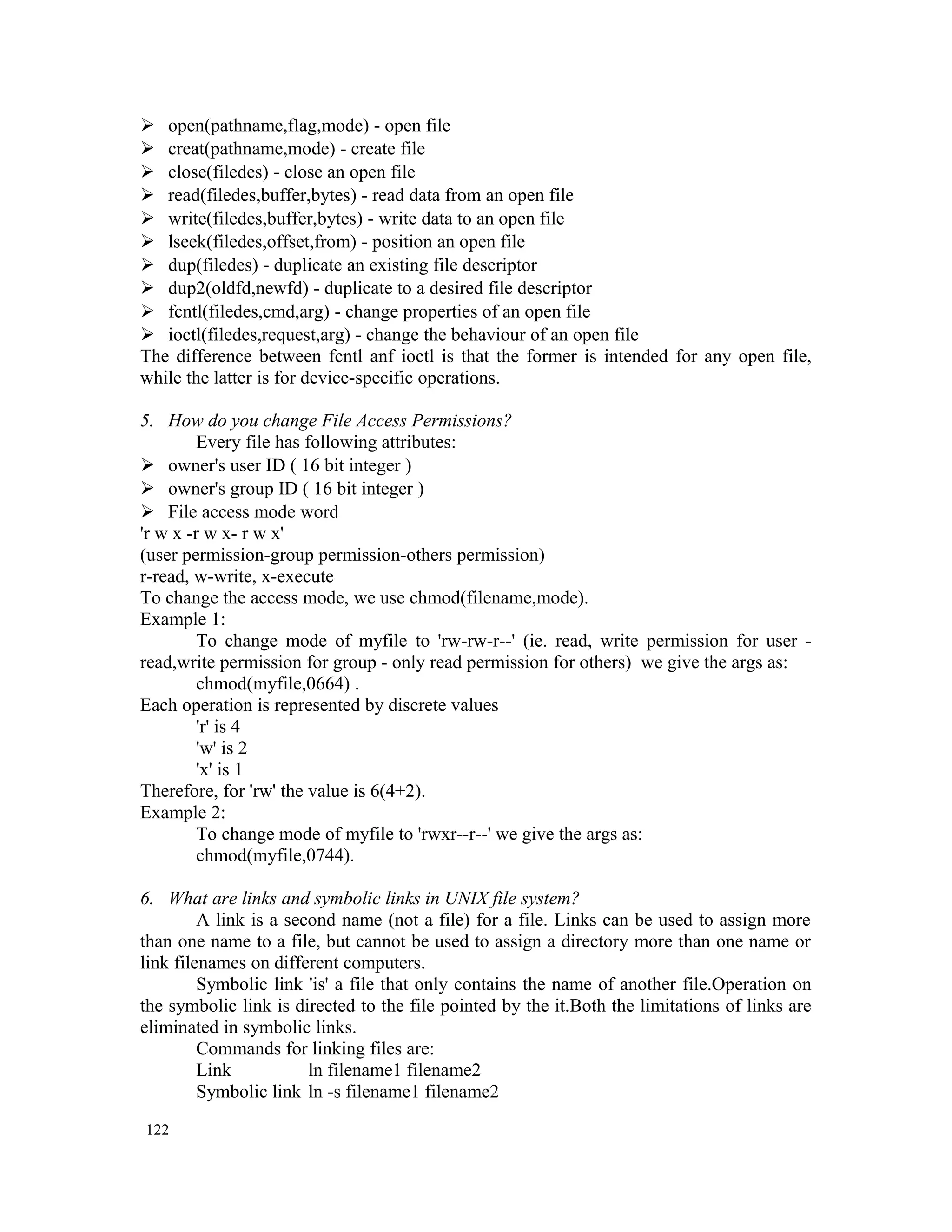  open(pathname,flag,mode) - open file  creat(pathname,mode) - create file  close(filedes) - close an open file  read(filedes,buffer,bytes) - read data from an open file  write(filedes,buffer,bytes) - write data to an open file  lseek(filedes,offset,from) - position an open file  dup(filedes) - duplicate an existing file descriptor  dup2(oldfd,newfd) - duplicate to a desired file descriptor  fcntl(filedes,cmd,arg) - change properties of an open file  ioctl(filedes,request,arg) - change the behaviour of an open file The difference between fcntl anf ioctl is that the former is intended for any open file, while the latter is for device-specific operations. 5. How do you change File Access Permissions? Every file has following attributes:  owner's user ID ( 16 bit integer )  owner's group ID ( 16 bit integer )  File access mode word 'r w x -r w x- r w x' (user permission-group permission-others permission) r-read, w-write, x-execute To change the access mode, we use chmod(filename,mode). Example 1: To change mode of myfile to 'rw-rw-r--' (ie. read, write permission for user - read,write permission for group - only read permission for others) we give the args as: chmod(myfile,0664) . Each operation is represented by discrete values 'r' is 4 'w' is 2 'x' is 1 Therefore, for 'rw' the value is 6(4+2). Example 2: To change mode of myfile to 'rwxr--r--' we give the args as: chmod(myfile,0744). 6. What are links and symbolic links in UNIX file system? A link is a second name (not a file) for a file. Links can be used to assign more than one name to a file, but cannot be used to assign a directory more than one name or link filenames on different computers. Symbolic link 'is' a file that only contains the name of another file.Operation on the symbolic link is directed to the file pointed by the it.Both the limitations of links are eliminated in symbolic links. Commands for linking files are: Link ln filename1 filename2 Symbolic link ln -s filename1 filename2 122 