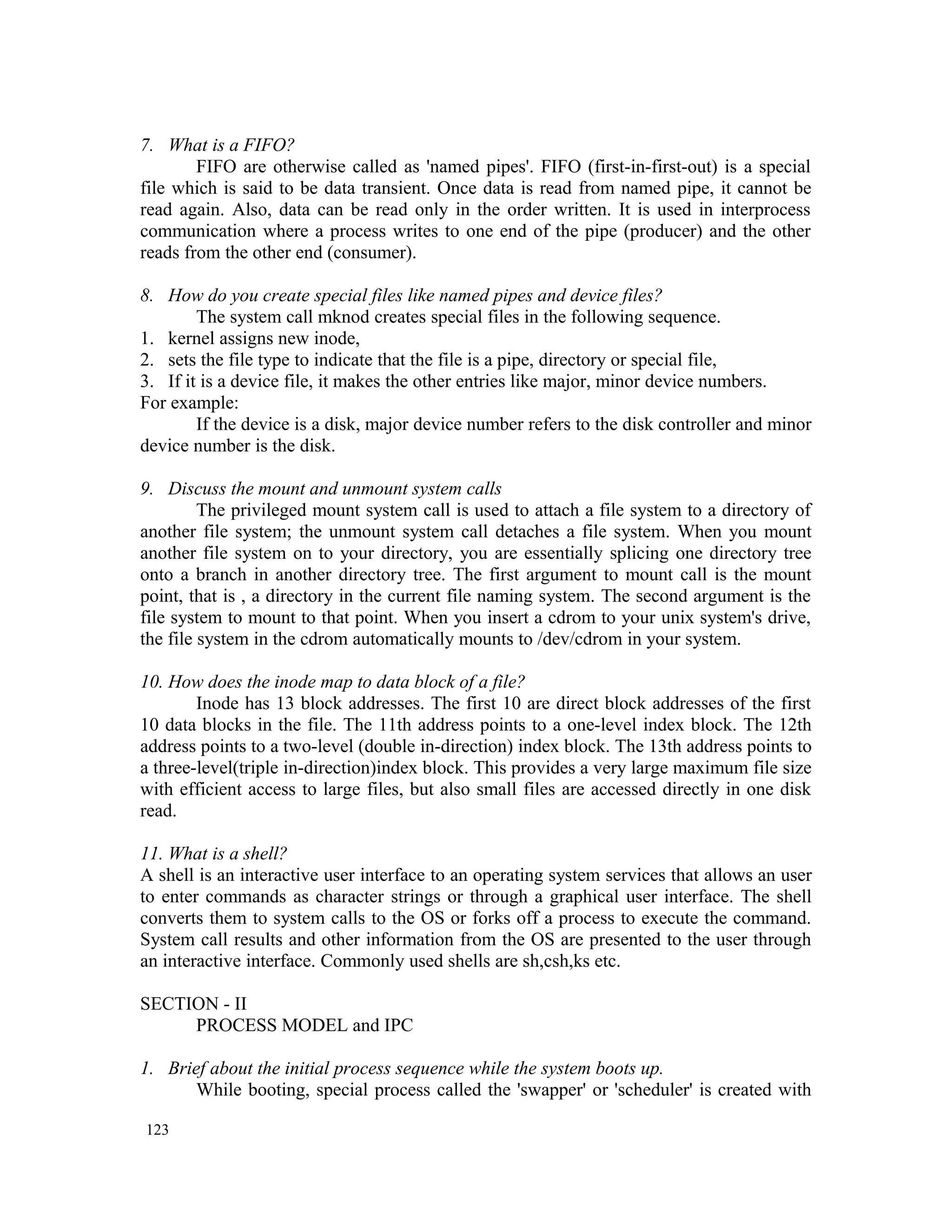 7. What is a FIFO? FIFO are otherwise called as 'named pipes'. FIFO (first-in-first-out) is a special file which is said to be data transient. Once data is read from named pipe, it cannot be read again. Also, data can be read only in the order written. It is used in interprocess communication where a process writes to one end of the pipe (producer) and the other reads from the other end (consumer). 8. How do you create special files like named pipes and device files? The system call mknod creates special files in the following sequence. 1. kernel assigns new inode, 2. sets the file type to indicate that the file is a pipe, directory or special file, 3. If it is a device file, it makes the other entries like major, minor device numbers. For example: If the device is a disk, major device number refers to the disk controller and minor device number is the disk. 9. Discuss the mount and unmount system calls The privileged mount system call is used to attach a file system to a directory of another file system; the unmount system call detaches a file system. When you mount another file system on to your directory, you are essentially splicing one directory tree onto a branch in another directory tree. The first argument to mount call is the mount point, that is , a directory in the current file naming system. The second argument is the file system to mount to that point. When you insert a cdrom to your unix system's drive, the file system in the cdrom automatically mounts to /dev/cdrom in your system. 10. How does the inode map to data block of a file? Inode has 13 block addresses. The first 10 are direct block addresses of the first 10 data blocks in the file. The 11th address points to a one-level index block. The 12th address points to a two-level (double in-direction) index block. The 13th address points to a three-level(triple in-direction)index block. This provides a very large maximum file size with efficient access to large files, but also small files are accessed directly in one disk read. 11. What is a shell? A shell is an interactive user interface to an operating system services that allows an user to enter commands as character strings or through a graphical user interface. The shell converts them to system calls to the OS or forks off a process to execute the command. System call results and other information from the OS are presented to the user through an interactive interface. Commonly used shells are sh,csh,ks etc. SECTION - II PROCESS MODEL and IPC 1. Brief about the initial process sequence while the system boots up. While booting, special process called the 'swapper' or 'scheduler' is created with 123 