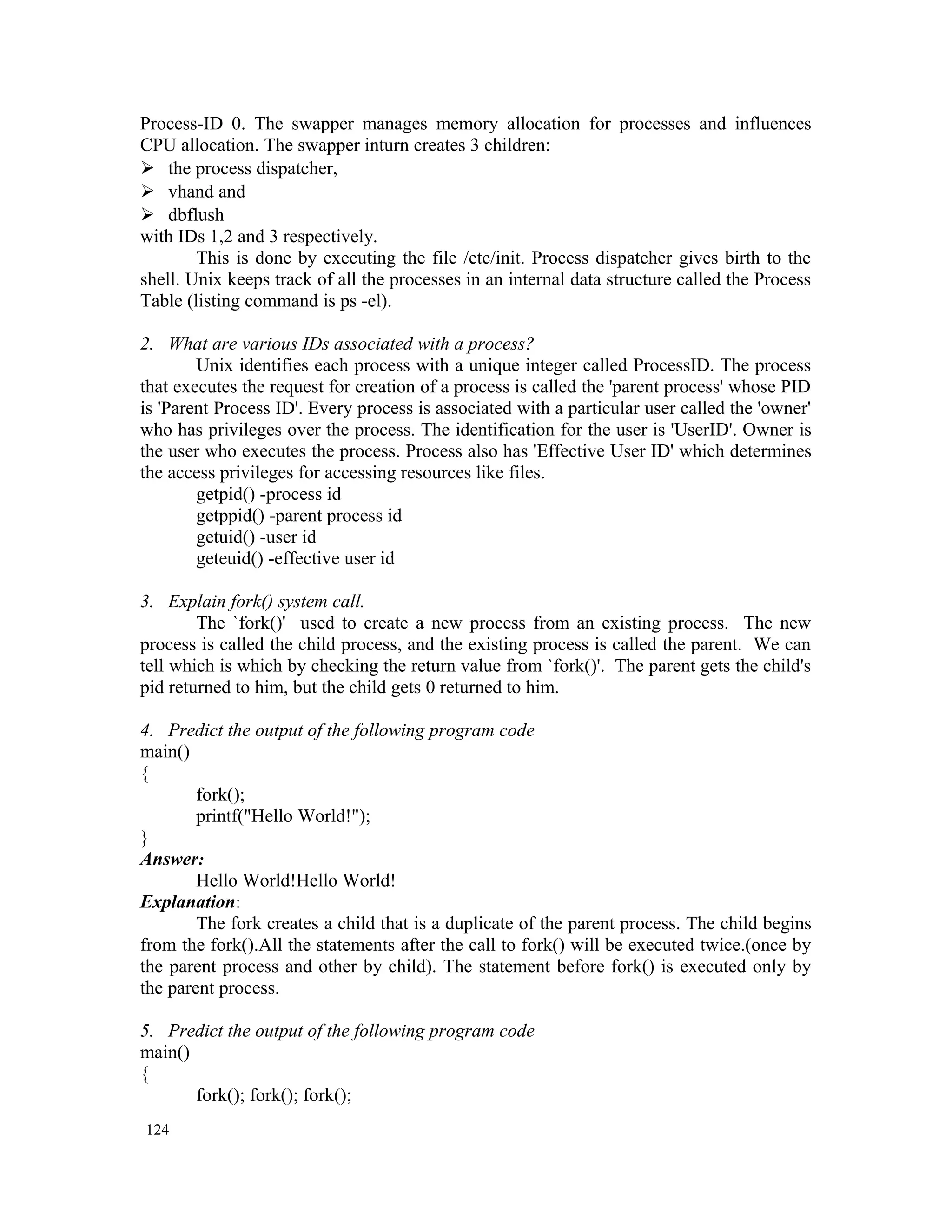 Process-ID 0. The swapper manages memory allocation for processes and influences CPU allocation. The swapper inturn creates 3 children:  the process dispatcher,  vhand and  dbflush with IDs 1,2 and 3 respectively. This is done by executing the file /etc/init. Process dispatcher gives birth to the shell. Unix keeps track of all the processes in an internal data structure called the Process Table (listing command is ps -el). 2. What are various IDs associated with a process? Unix identifies each process with a unique integer called ProcessID. The process that executes the request for creation of a process is called the 'parent process' whose PID is 'Parent Process ID'. Every process is associated with a particular user called the 'owner' who has privileges over the process. The identification for the user is 'UserID'. Owner is the user who executes the process. Process also has 'Effective User ID' which determines the access privileges for accessing resources like files. getpid() -process id getppid() -parent process id getuid() -user id geteuid() -effective user id 3. Explain fork() system call. The `fork()' used to create a new process from an existing process. The new process is called the child process, and the existing process is called the parent. We can tell which is which by checking the return value from `fork()'. The parent gets the child's pid returned to him, but the child gets 0 returned to him. 4. Predict the output of the following program code main() { fork(); printf("Hello World!"); } Answer: Hello World!Hello World! Explanation: The fork creates a child that is a duplicate of the parent process. The child begins from the fork().All the statements after the call to fork() will be executed twice.(once by the parent process and other by child). The statement before fork() is executed only by the parent process. 5. Predict the output of the following program code main() { fork(); fork(); fork(); 124 