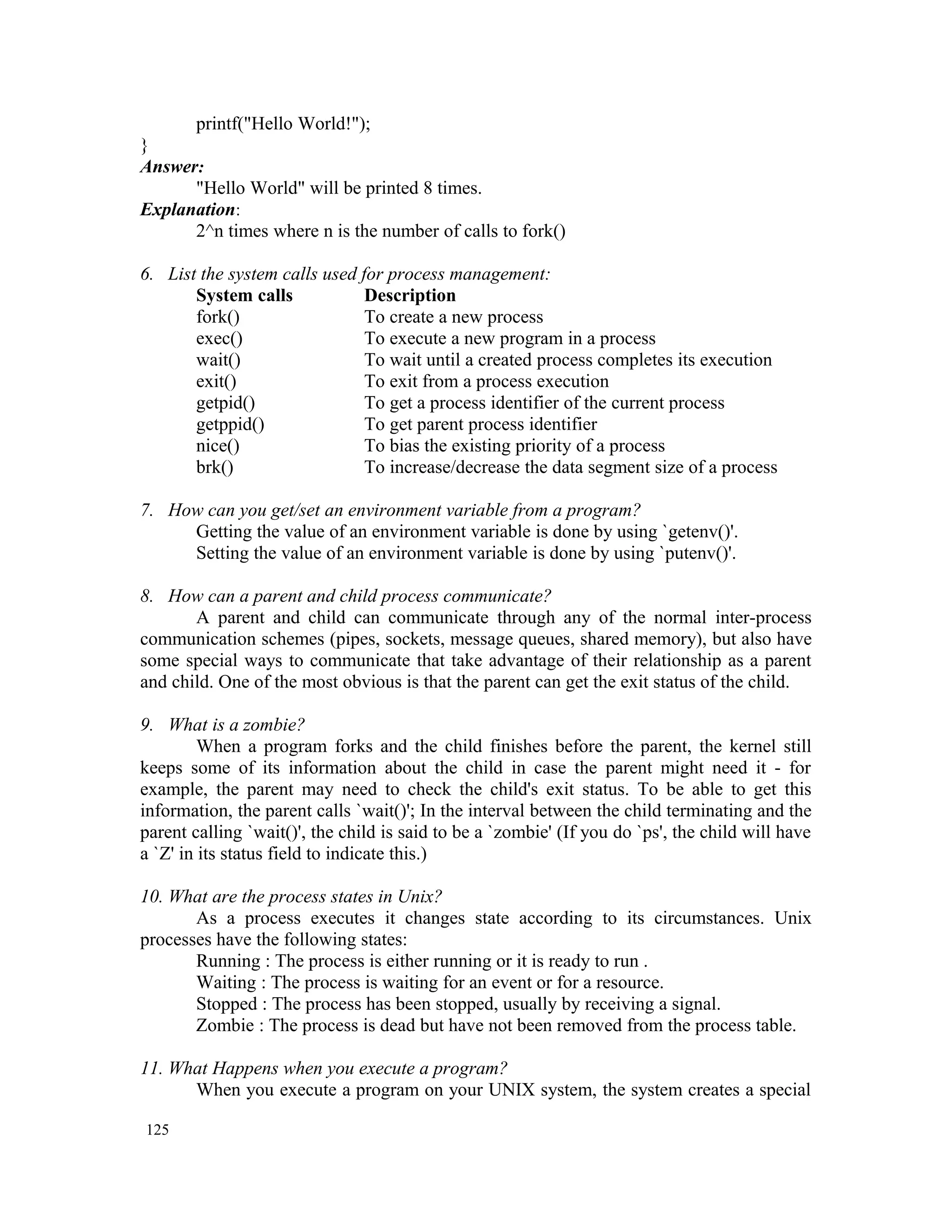 printf("Hello World!"); } Answer: "Hello World" will be printed 8 times. Explanation: 2^n times where n is the number of calls to fork() 6. List the system calls used for process management: System calls Description fork() To create a new process exec() To execute a new program in a process wait() To wait until a created process completes its execution exit() To exit from a process execution getpid() To get a process identifier of the current process getppid() To get parent process identifier nice() To bias the existing priority of a process brk() To increase/decrease the data segment size of a process 7. How can you get/set an environment variable from a program? Getting the value of an environment variable is done by using `getenv()'. Setting the value of an environment variable is done by using `putenv()'. 8. How can a parent and child process communicate? A parent and child can communicate through any of the normal inter-process communication schemes (pipes, sockets, message queues, shared memory), but also have some special ways to communicate that take advantage of their relationship as a parent and child. One of the most obvious is that the parent can get the exit status of the child. 9. What is a zombie? When a program forks and the child finishes before the parent, the kernel still keeps some of its information about the child in case the parent might need it - for example, the parent may need to check the child's exit status. To be able to get this information, the parent calls `wait()'; In the interval between the child terminating and the parent calling `wait()', the child is said to be a `zombie' (If you do `ps', the child will have a `Z' in its status field to indicate this.) 10. What are the process states in Unix? As a process executes it changes state according to its circumstances. Unix processes have the following states: Running : The process is either running or it is ready to run . Waiting : The process is waiting for an event or for a resource. Stopped : The process has been stopped, usually by receiving a signal. Zombie : The process is dead but have not been removed from the process table. 11. What Happens when you execute a program? When you execute a program on your UNIX system, the system creates a special 125 