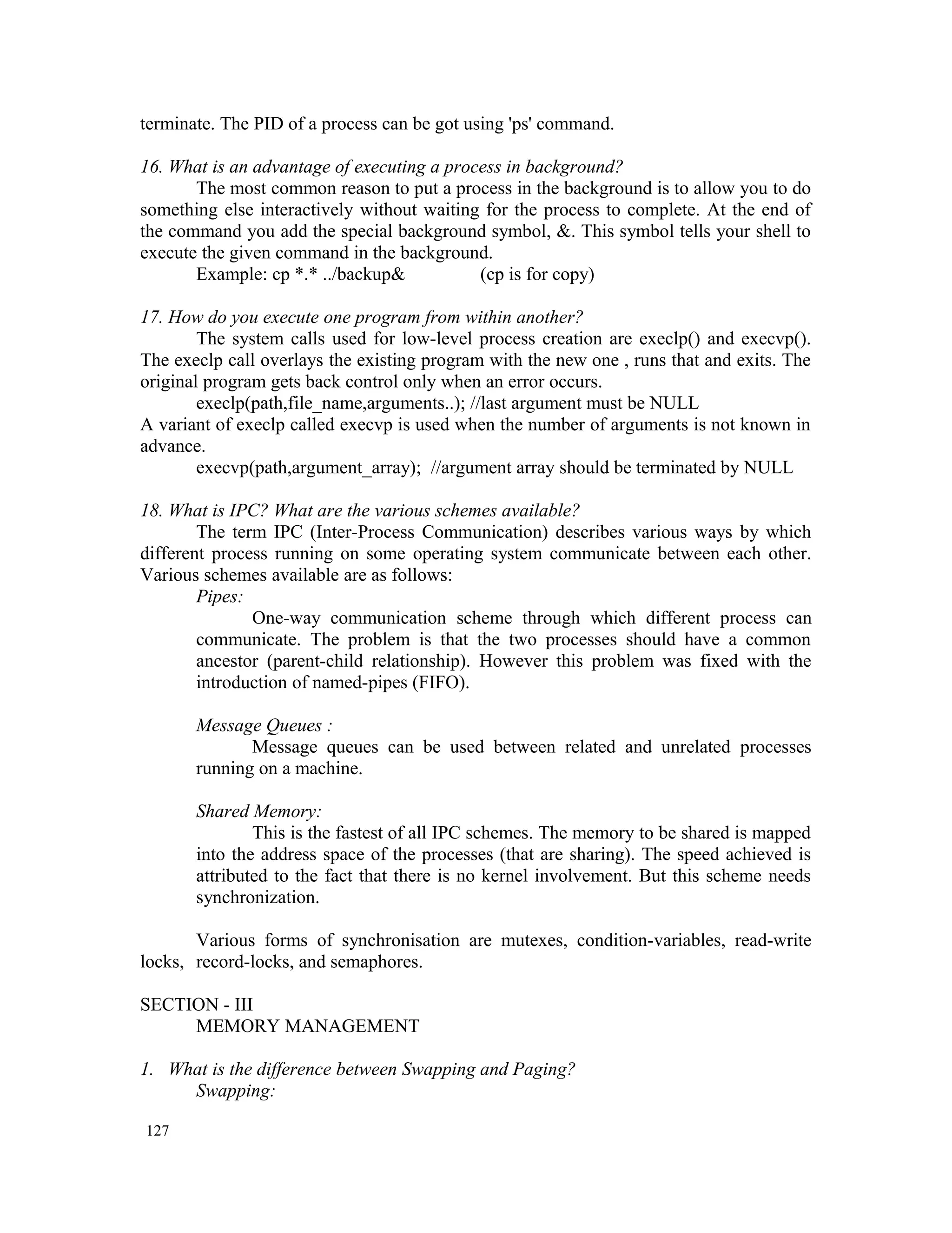 terminate. The PID of a process can be got using 'ps' command. 16. What is an advantage of executing a process in background? The most common reason to put a process in the background is to allow you to do something else interactively without waiting for the process to complete. At the end of the command you add the special background symbol, &. This symbol tells your shell to execute the given command in the background. Example: cp *.* ../backup& (cp is for copy) 17. How do you execute one program from within another? The system calls used for low-level process creation are execlp() and execvp(). The execlp call overlays the existing program with the new one , runs that and exits. The original program gets back control only when an error occurs. execlp(path,file_name,arguments..); //last argument must be NULL A variant of execlp called execvp is used when the number of arguments is not known in advance. execvp(path,argument_array); //argument array should be terminated by NULL 18. What is IPC? What are the various schemes available? The term IPC (Inter-Process Communication) describes various ways by which different process running on some operating system communicate between each other. Various schemes available are as follows: Pipes: One-way communication scheme through which different process can communicate. The problem is that the two processes should have a common ancestor (parent-child relationship). However this problem was fixed with the introduction of named-pipes (FIFO). Message Queues : Message queues can be used between related and unrelated processes running on a machine. Shared Memory: This is the fastest of all IPC schemes. The memory to be shared is mapped into the address space of the processes (that are sharing). The speed achieved is attributed to the fact that there is no kernel involvement. But this scheme needs synchronization. Various forms of synchronisation are mutexes, condition-variables, read-write locks, record-locks, and semaphores. SECTION - III MEMORY MANAGEMENT 1. What is the difference between Swapping and Paging? Swapping: 127 