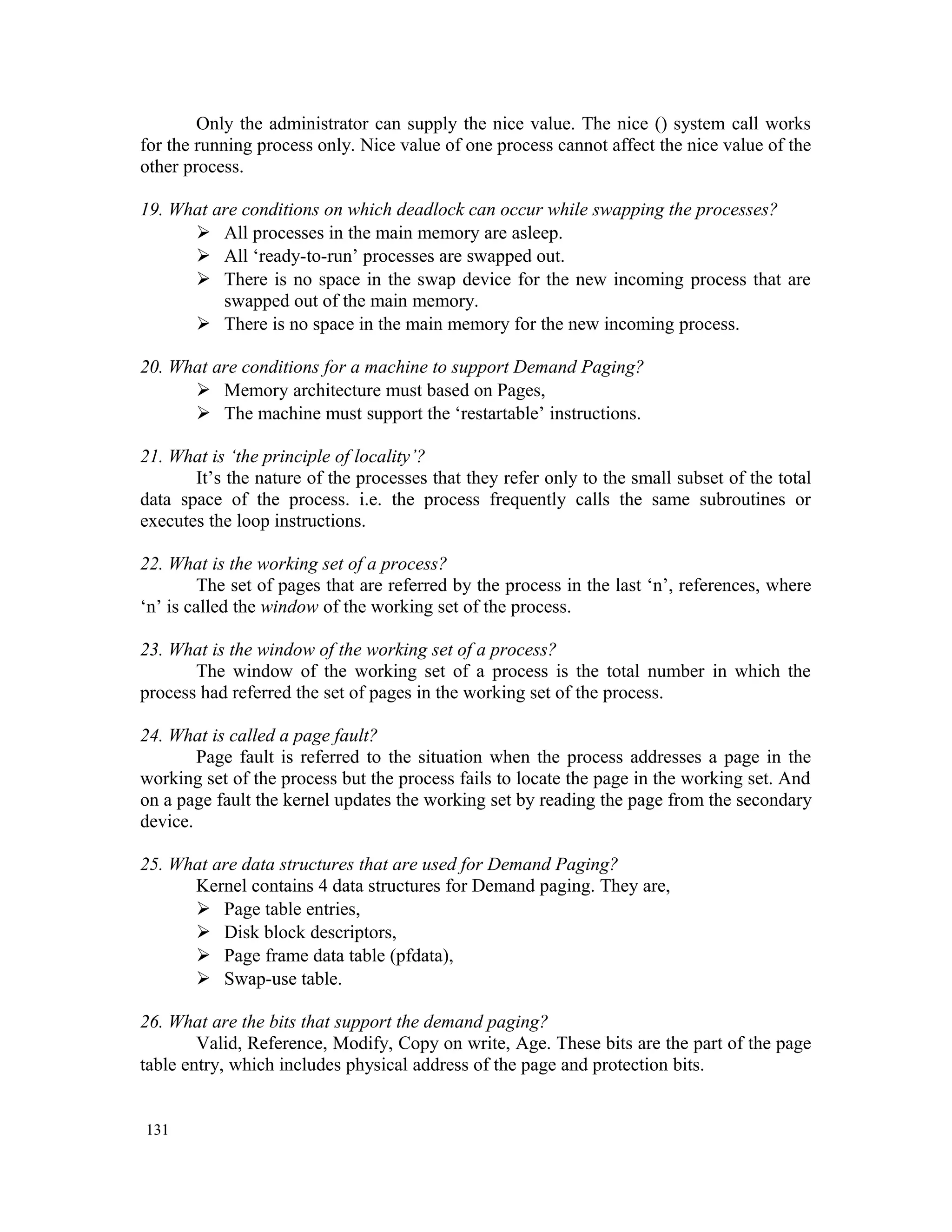 Only the administrator can supply the nice value. The nice () system call works for the running process only. Nice value of one process cannot affect the nice value of the other process. 19. What are conditions on which deadlock can occur while swapping the processes?  All processes in the main memory are asleep.  All ‘ready-to-run’ processes are swapped out.  There is no space in the swap device for the new incoming process that are swapped out of the main memory.  There is no space in the main memory for the new incoming process. 20. What are conditions for a machine to support Demand Paging?  Memory architecture must based on Pages,  The machine must support the ‘restartable’ instructions. 21. What is ‘the principle of locality’? It’s the nature of the processes that they refer only to the small subset of the total data space of the process. i.e. the process frequently calls the same subroutines or executes the loop instructions. 22. What is the working set of a process? The set of pages that are referred by the process in the last ‘n’, references, where ‘n’ is called the window of the working set of the process. 23. What is the window of the working set of a process? The window of the working set of a process is the total number in which the process had referred the set of pages in the working set of the process. 24. What is called a page fault? Page fault is referred to the situation when the process addresses a page in the working set of the process but the process fails to locate the page in the working set. And on a page fault the kernel updates the working set by reading the page from the secondary device. 25. What are data structures that are used for Demand Paging? Kernel contains 4 data structures for Demand paging. They are,  Page table entries,  Disk block descriptors,  Page frame data table (pfdata),  Swap-use table. 26. What are the bits that support the demand paging? Valid, Reference, Modify, Copy on write, Age. These bits are the part of the page table entry, which includes physical address of the page and protection bits. 131 