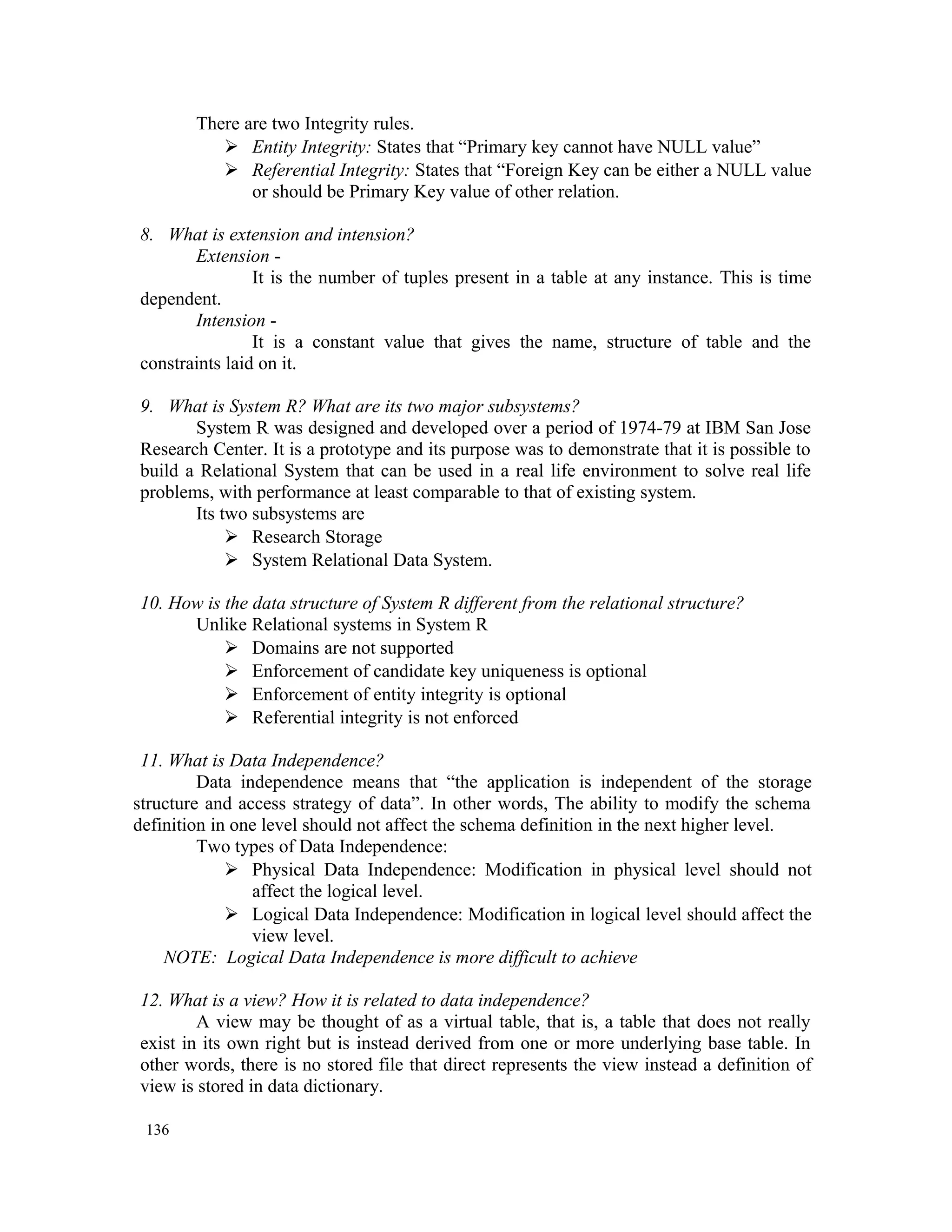 There are two Integrity rules.  Entity Integrity: States that “Primary key cannot have NULL value”  Referential Integrity: States that “Foreign Key can be either a NULL value or should be Primary Key value of other relation. 8. What is extension and intension? Extension - It is the number of tuples present in a table at any instance. This is time dependent. Intension - It is a constant value that gives the name, structure of table and the constraints laid on it. 9. What is System R? What are its two major subsystems? System R was designed and developed over a period of 1974-79 at IBM San Jose Research Center. It is a prototype and its purpose was to demonstrate that it is possible to build a Relational System that can be used in a real life environment to solve real life problems, with performance at least comparable to that of existing system. Its two subsystems are  Research Storage  System Relational Data System. 10. How is the data structure of System R different from the relational structure? Unlike Relational systems in System R  Domains are not supported  Enforcement of candidate key uniqueness is optional  Enforcement of entity integrity is optional  Referential integrity is not enforced 11. What is Data Independence? Data independence means that “the application is independent of the storage structure and access strategy of data”. In other words, The ability to modify the schema definition in one level should not affect the schema definition in the next higher level. Two types of Data Independence:  Physical Data Independence: Modification in physical level should not affect the logical level.  Logical Data Independence: Modification in logical level should affect the view level. NOTE: Logical Data Independence is more difficult to achieve 12. What is a view? How it is related to data independence? A view may be thought of as a virtual table, that is, a table that does not really exist in its own right but is instead derived from one or more underlying base table. In other words, there is no stored file that direct represents the view instead a definition of view is stored in data dictionary. 136 