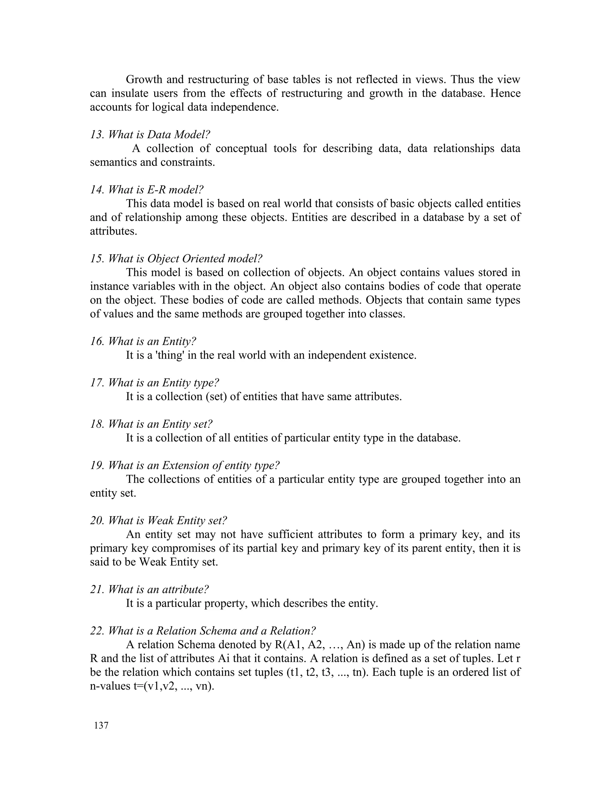 Growth and restructuring of base tables is not reflected in views. Thus the view can insulate users from the effects of restructuring and growth in the database. Hence accounts for logical data independence. 13. What is Data Model? A collection of conceptual tools for describing data, data relationships data semantics and constraints. 14. What is E-R model? This data model is based on real world that consists of basic objects called entities and of relationship among these objects. Entities are described in a database by a set of attributes. 15. What is Object Oriented model? This model is based on collection of objects. An object contains values stored in instance variables with in the object. An object also contains bodies of code that operate on the object. These bodies of code are called methods. Objects that contain same types of values and the same methods are grouped together into classes. 16. What is an Entity? It is a 'thing' in the real world with an independent existence. 17. What is an Entity type? It is a collection (set) of entities that have same attributes. 18. What is an Entity set? It is a collection of all entities of particular entity type in the database. 19. What is an Extension of entity type? The collections of entities of a particular entity type are grouped together into an entity set. 20. What is Weak Entity set? An entity set may not have sufficient attributes to form a primary key, and its primary key compromises of its partial key and primary key of its parent entity, then it is said to be Weak Entity set. 21. What is an attribute? It is a particular property, which describes the entity. 22. What is a Relation Schema and a Relation? A relation Schema denoted by R(A1, A2, …, An) is made up of the relation name R and the list of attributes Ai that it contains. A relation is defined as a set of tuples. Let r be the relation which contains set tuples (t1, t2, t3, ..., tn). Each tuple is an ordered list of n-values t=(v1,v2, ..., vn). 137 