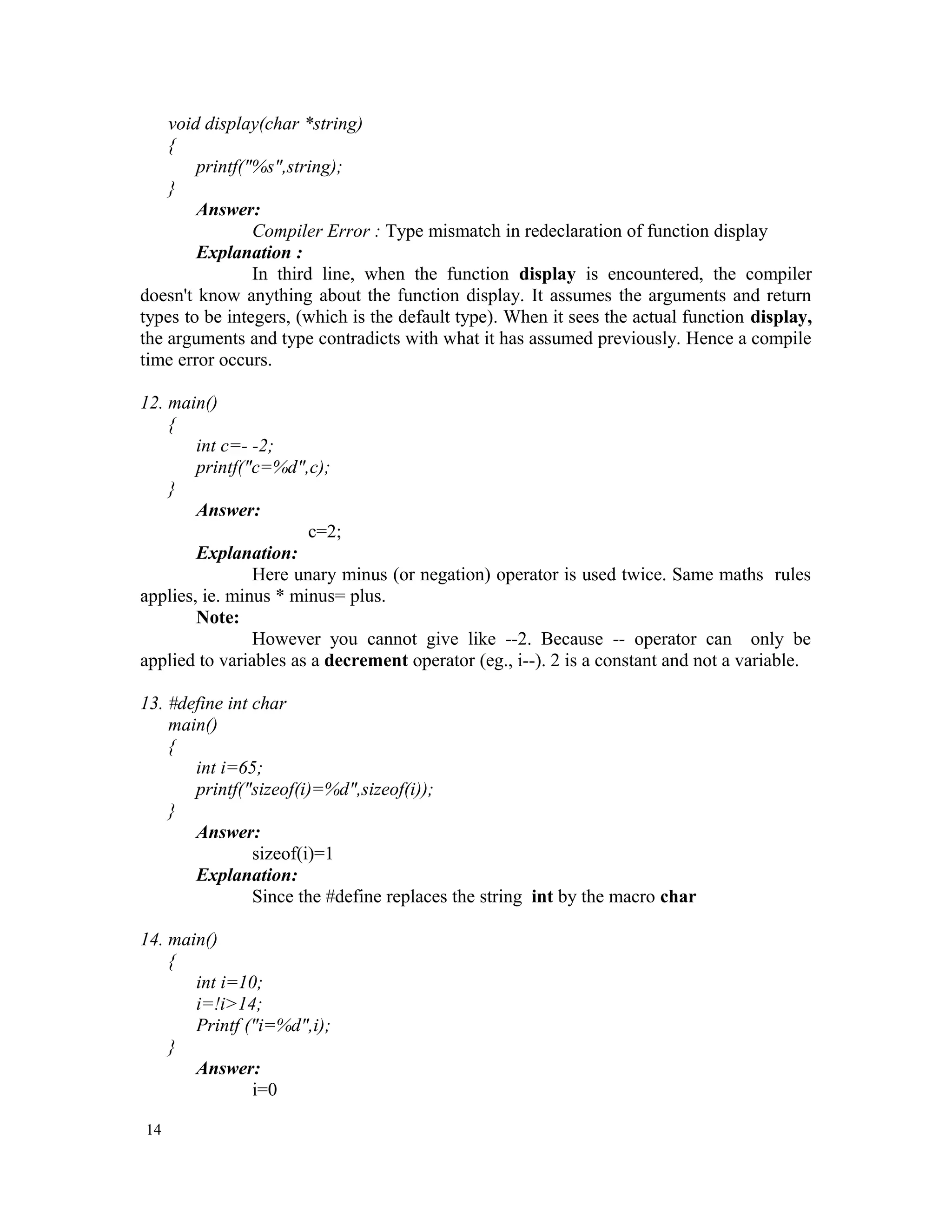 void display(char *string) { printf("%s",string); } Answer: Compiler Error : Type mismatch in redeclaration of function display Explanation : In third line, when the function display is encountered, the compiler doesn't know anything about the function display. It assumes the arguments and return types to be integers, (which is the default type). When it sees the actual function display, the arguments and type contradicts with what it has assumed previously. Hence a compile time error occurs. 12. main() { int c=- -2; printf("c=%d",c); } Answer: c=2; Explanation: Here unary minus (or negation) operator is used twice. Same maths rules applies, ie. minus * minus= plus. Note: However you cannot give like --2. Because -- operator can only be applied to variables as a decrement operator (eg., i--). 2 is a constant and not a variable. 13. #define int char main() { int i=65; printf("sizeof(i)=%d",sizeof(i)); } Answer: sizeof(i)=1 Explanation: Since the #define replaces the string int by the macro char 14. main() { int i=10; i=!i>14; Printf ("i=%d",i); } Answer: i=0 14 