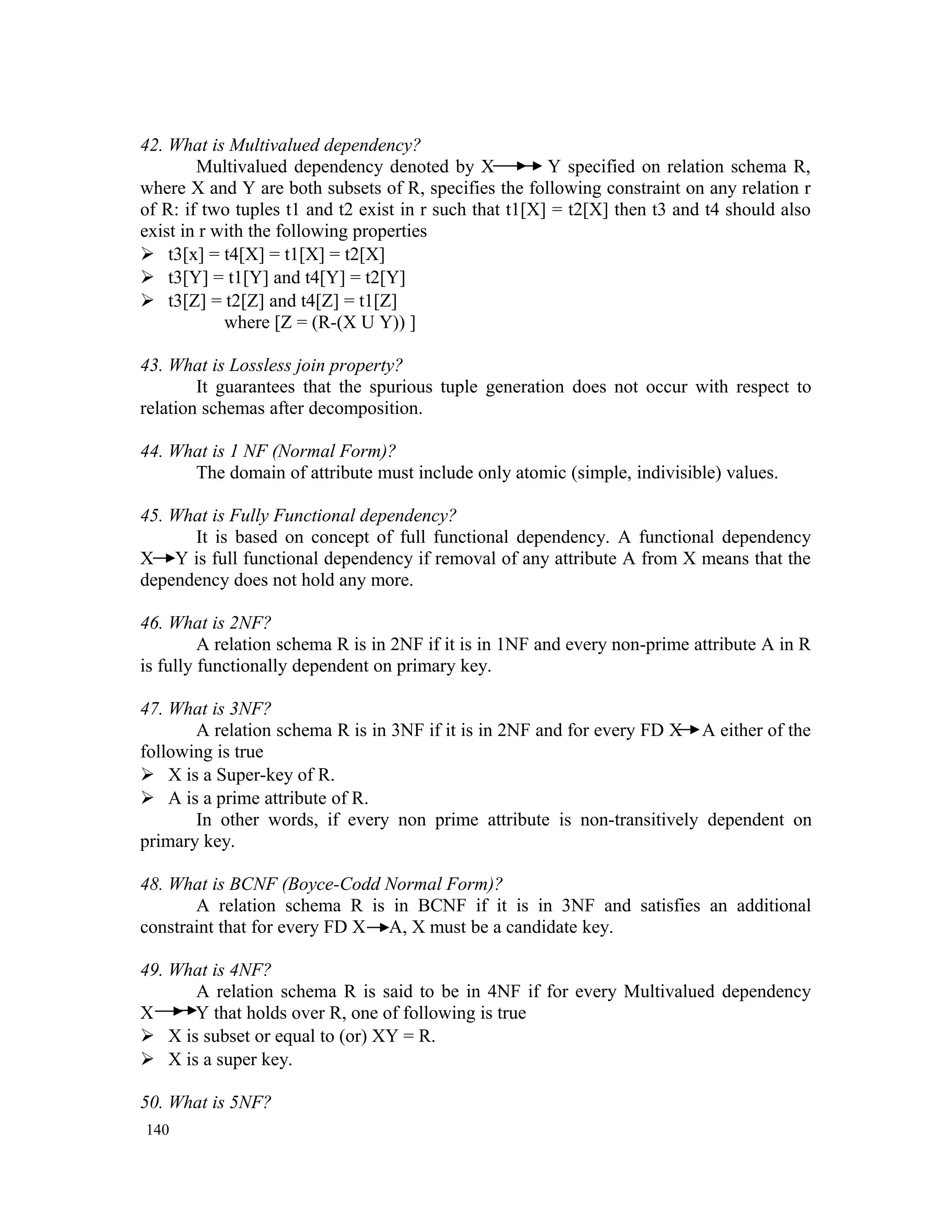 42. What is Multivalued dependency? Multivalued dependency denoted by X Y specified on relation schema R, where X and Y are both subsets of R, specifies the following constraint on any relation r of R: if two tuples t1 and t2 exist in r such that t1[X] = t2[X] then t3 and t4 should also exist in r with the following properties  t3[x] = t4[X] = t1[X] = t2[X]  t3[Y] = t1[Y] and t4[Y] = t2[Y]  t3[Z] = t2[Z] and t4[Z] = t1[Z] where [Z = (R-(X U Y)) ] 43. What is Lossless join property? It guarantees that the spurious tuple generation does not occur with respect to relation schemas after decomposition. 44. What is 1 NF (Normal Form)? The domain of attribute must include only atomic (simple, indivisible) values. 45. What is Fully Functional dependency? It is based on concept of full functional dependency. A functional dependency X Y is full functional dependency if removal of any attribute A from X means that the dependency does not hold any more. 46. What is 2NF? A relation schema R is in 2NF if it is in 1NF and every non-prime attribute A in R is fully functionally dependent on primary key. 47. What is 3NF? A relation schema R is in 3NF if it is in 2NF and for every FD X A either of the following is true  X is a Super-key of R.  A is a prime attribute of R. In other words, if every non prime attribute is non-transitively dependent on primary key. 48. What is BCNF (Boyce-Codd Normal Form)? A relation schema R is in BCNF if it is in 3NF and satisfies an additional constraint that for every FD X A, X must be a candidate key. 49. What is 4NF? A relation schema R is said to be in 4NF if for every Multivalued dependency X Y that holds over R, one of following is true  X is subset or equal to (or) XY = R.  X is a super key. 50. What is 5NF? 140 