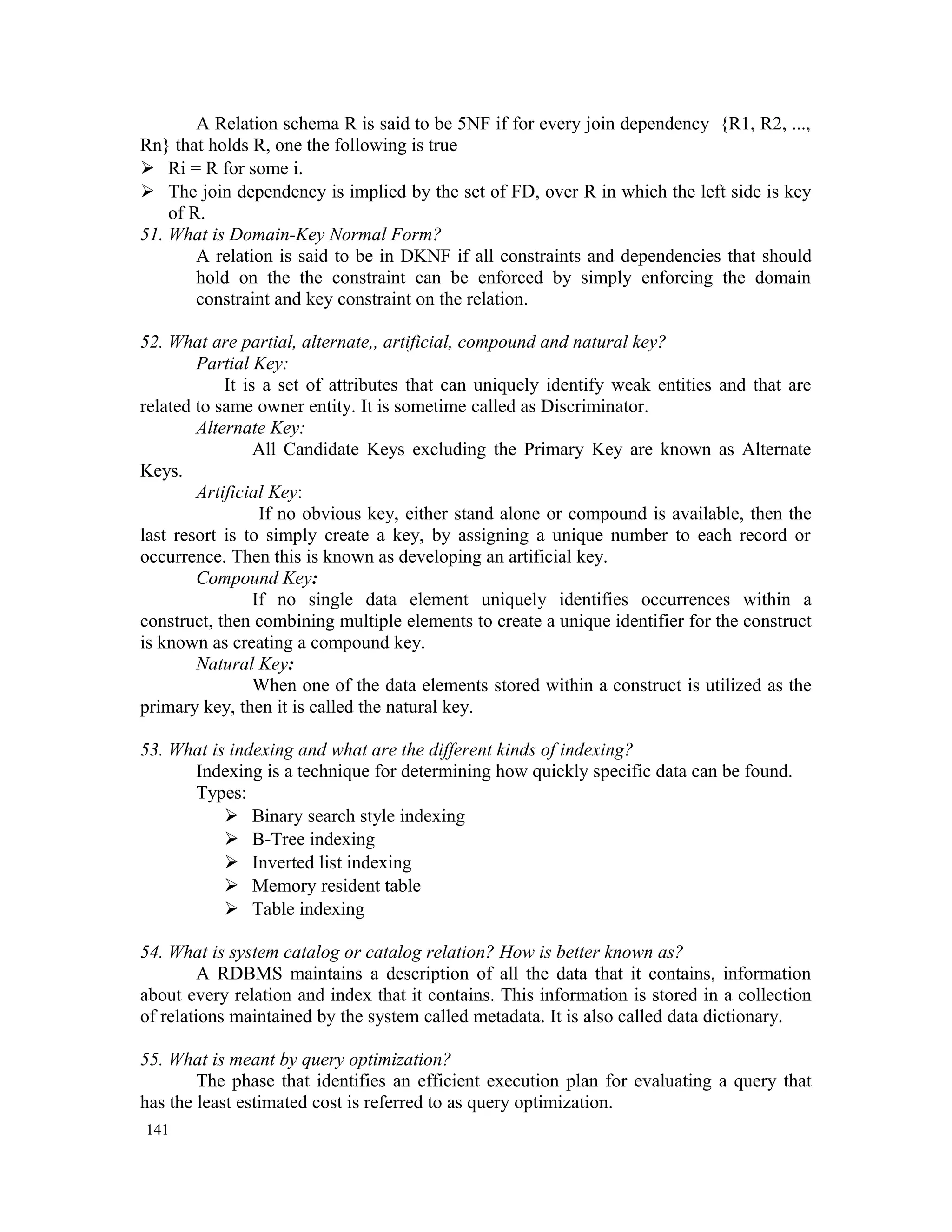 A Relation schema R is said to be 5NF if for every join dependency {R1, R2, ..., Rn} that holds R, one the following is true  Ri = R for some i.  The join dependency is implied by the set of FD, over R in which the left side is key of R. 51. What is Domain-Key Normal Form? A relation is said to be in DKNF if all constraints and dependencies that should hold on the the constraint can be enforced by simply enforcing the domain constraint and key constraint on the relation. 52. What are partial, alternate,, artificial, compound and natural key? Partial Key: It is a set of attributes that can uniquely identify weak entities and that are related to same owner entity. It is sometime called as Discriminator. Alternate Key: All Candidate Keys excluding the Primary Key are known as Alternate Keys. Artificial Key: If no obvious key, either stand alone or compound is available, then the last resort is to simply create a key, by assigning a unique number to each record or occurrence. Then this is known as developing an artificial key. Compound Key: If no single data element uniquely identifies occurrences within a construct, then combining multiple elements to create a unique identifier for the construct is known as creating a compound key. Natural Key: When one of the data elements stored within a construct is utilized as the primary key, then it is called the natural key. 53. What is indexing and what are the different kinds of indexing? Indexing is a technique for determining how quickly specific data can be found. Types:  Binary search style indexing  B-Tree indexing  Inverted list indexing  Memory resident table  Table indexing 54. What is system catalog or catalog relation? How is better known as? A RDBMS maintains a description of all the data that it contains, information about every relation and index that it contains. This information is stored in a collection of relations maintained by the system called metadata. It is also called data dictionary. 55. What is meant by query optimization? The phase that identifies an efficient execution plan for evaluating a query that has the least estimated cost is referred to as query optimization. 141 