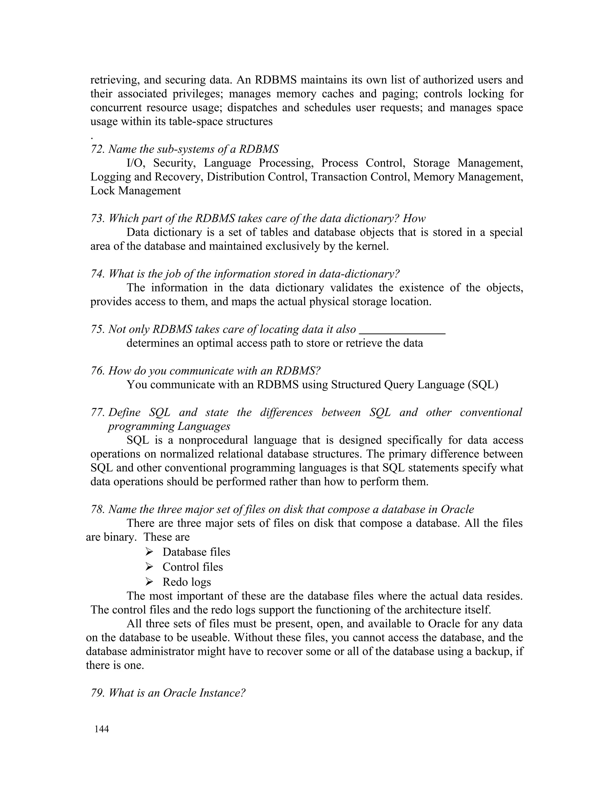retrieving, and securing data. An RDBMS maintains its own list of authorized users and their associated privileges; manages memory caches and paging; controls locking for concurrent resource usage; dispatches and schedules user requests; and manages space usage within its table-space structures . 72. Name the sub-systems of a RDBMS I/O, Security, Language Processing, Process Control, Storage Management, Logging and Recovery, Distribution Control, Transaction Control, Memory Management, Lock Management 73. Which part of the RDBMS takes care of the data dictionary? How Data dictionary is a set of tables and database objects that is stored in a special area of the database and maintained exclusively by the kernel. 74. What is the job of the information stored in data-dictionary? The information in the data dictionary validates the existence of the objects, provides access to them, and maps the actual physical storage location. 75. Not only RDBMS takes care of locating data it also determines an optimal access path to store or retrieve the data 76. How do you communicate with an RDBMS? You communicate with an RDBMS using Structured Query Language (SQL) 77. Define SQL and state the differences between SQL and other conventional programming Languages SQL is a nonprocedural language that is designed specifically for data access operations on normalized relational database structures. The primary difference between SQL and other conventional programming languages is that SQL statements specify what data operations should be performed rather than how to perform them. 78. Name the three major set of files on disk that compose a database in Oracle There are three major sets of files on disk that compose a database. All the files are binary. These are  Database files  Control files  Redo logs The most important of these are the database files where the actual data resides. The control files and the redo logs support the functioning of the architecture itself. All three sets of files must be present, open, and available to Oracle for any data on the database to be useable. Without these files, you cannot access the database, and the database administrator might have to recover some or all of the database using a backup, if there is one. 79. What is an Oracle Instance? 144 