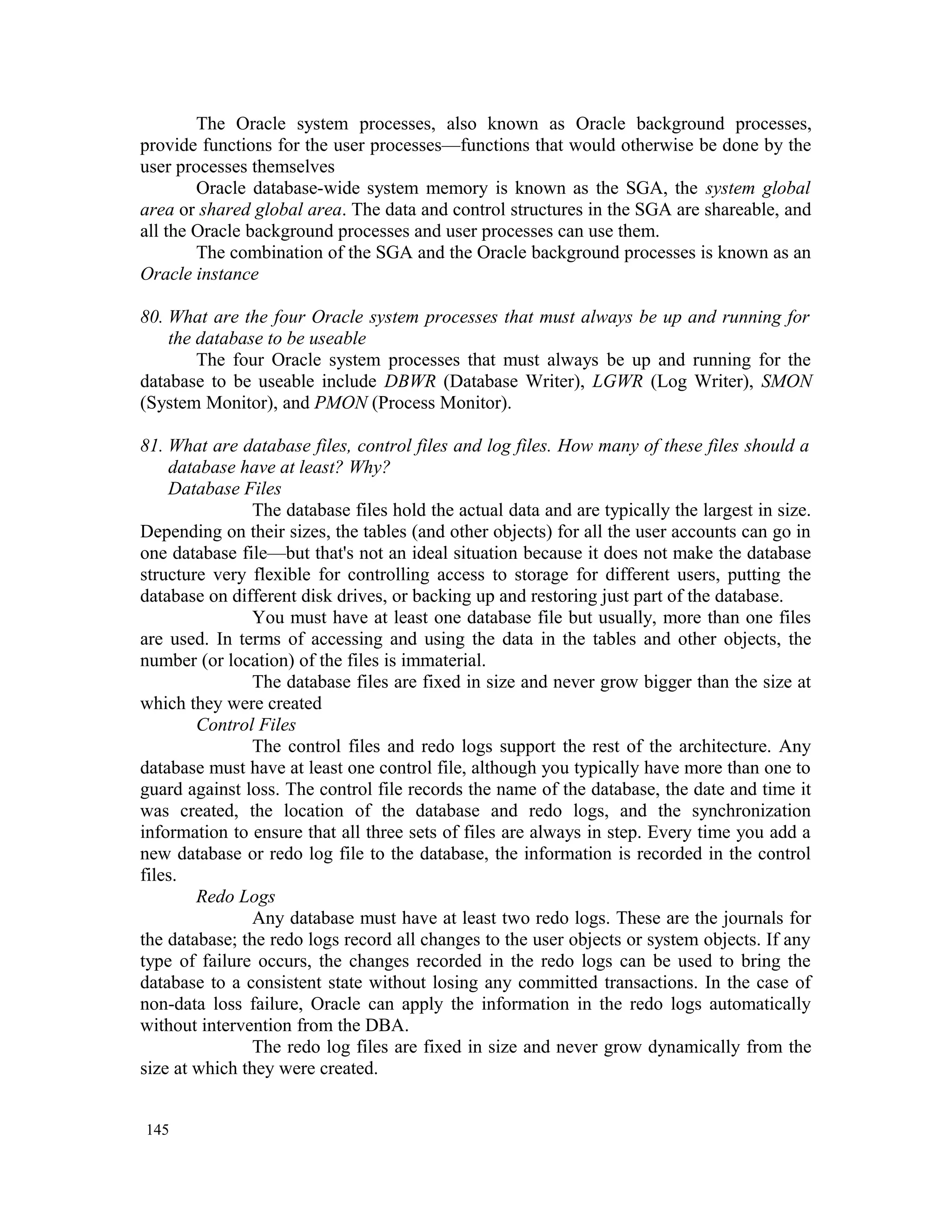The Oracle system processes, also known as Oracle background processes, provide functions for the user processes—functions that would otherwise be done by the user processes themselves Oracle database-wide system memory is known as the SGA, the system global area or shared global area. The data and control structures in the SGA are shareable, and all the Oracle background processes and user processes can use them. The combination of the SGA and the Oracle background processes is known as an Oracle instance 80. What are the four Oracle system processes that must always be up and running for the database to be useable The four Oracle system processes that must always be up and running for the database to be useable include DBWR (Database Writer), LGWR (Log Writer), SMON (System Monitor), and PMON (Process Monitor). 81. What are database files, control files and log files. How many of these files should a database have at least? Why? Database Files The database files hold the actual data and are typically the largest in size. Depending on their sizes, the tables (and other objects) for all the user accounts can go in one database file—but that's not an ideal situation because it does not make the database structure very flexible for controlling access to storage for different users, putting the database on different disk drives, or backing up and restoring just part of the database. You must have at least one database file but usually, more than one files are used. In terms of accessing and using the data in the tables and other objects, the number (or location) of the files is immaterial. The database files are fixed in size and never grow bigger than the size at which they were created Control Files The control files and redo logs support the rest of the architecture. Any database must have at least one control file, although you typically have more than one to guard against loss. The control file records the name of the database, the date and time it was created, the location of the database and redo logs, and the synchronization information to ensure that all three sets of files are always in step. Every time you add a new database or redo log file to the database, the information is recorded in the control files. Redo Logs Any database must have at least two redo logs. These are the journals for the database; the redo logs record all changes to the user objects or system objects. If any type of failure occurs, the changes recorded in the redo logs can be used to bring the database to a consistent state without losing any committed transactions. In the case of non-data loss failure, Oracle can apply the information in the redo logs automatically without intervention from the DBA. The redo log files are fixed in size and never grow dynamically from the size at which they were created. 145 