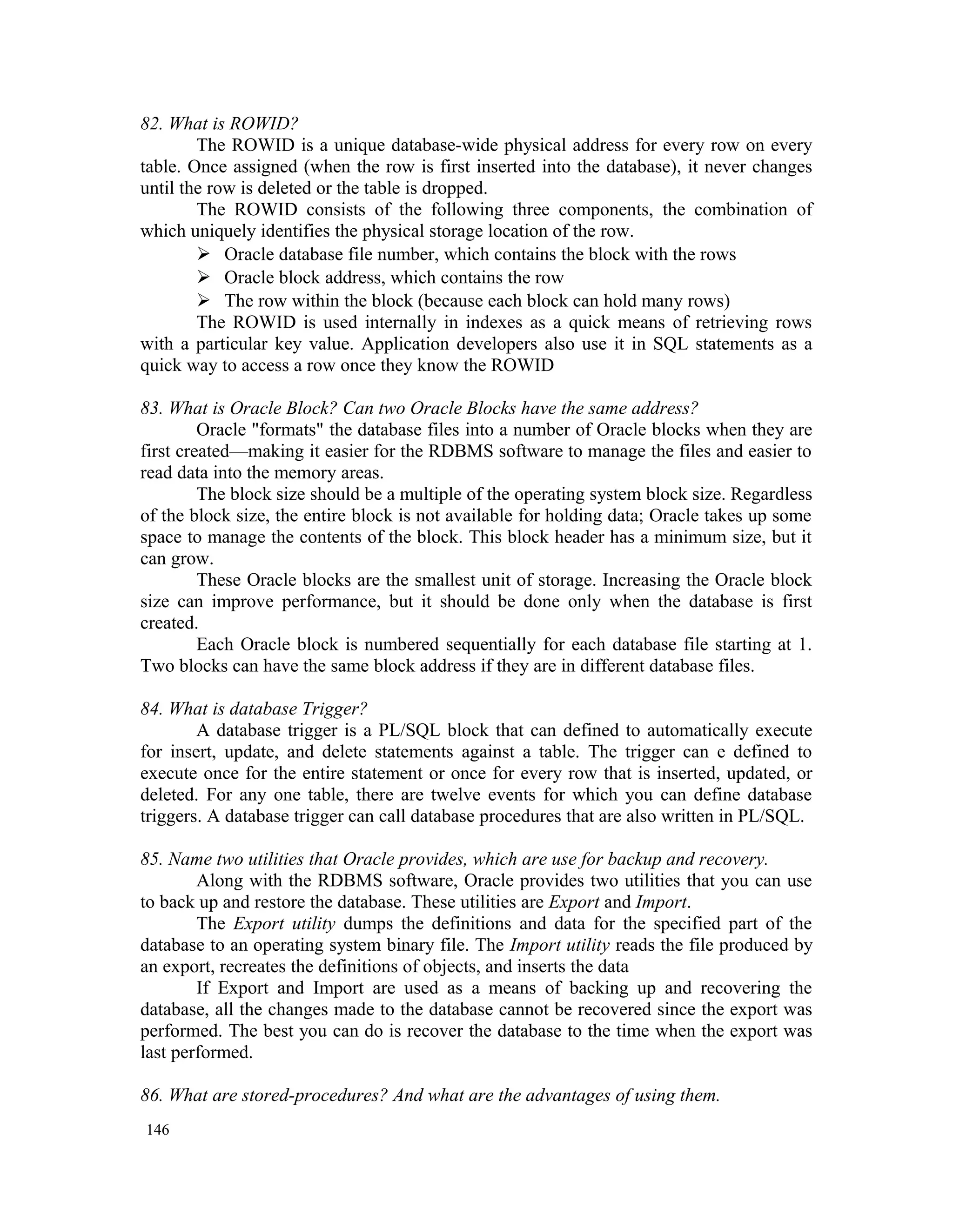 82. What is ROWID? The ROWID is a unique database-wide physical address for every row on every table. Once assigned (when the row is first inserted into the database), it never changes until the row is deleted or the table is dropped. The ROWID consists of the following three components, the combination of which uniquely identifies the physical storage location of the row.  Oracle database file number, which contains the block with the rows  Oracle block address, which contains the row  The row within the block (because each block can hold many rows) The ROWID is used internally in indexes as a quick means of retrieving rows with a particular key value. Application developers also use it in SQL statements as a quick way to access a row once they know the ROWID 83. What is Oracle Block? Can two Oracle Blocks have the same address? Oracle "formats" the database files into a number of Oracle blocks when they are first created—making it easier for the RDBMS software to manage the files and easier to read data into the memory areas. The block size should be a multiple of the operating system block size. Regardless of the block size, the entire block is not available for holding data; Oracle takes up some space to manage the contents of the block. This block header has a minimum size, but it can grow. These Oracle blocks are the smallest unit of storage. Increasing the Oracle block size can improve performance, but it should be done only when the database is first created. Each Oracle block is numbered sequentially for each database file starting at 1. Two blocks can have the same block address if they are in different database files. 84. What is database Trigger? A database trigger is a PL/SQL block that can defined to automatically execute for insert, update, and delete statements against a table. The trigger can e defined to execute once for the entire statement or once for every row that is inserted, updated, or deleted. For any one table, there are twelve events for which you can define database triggers. A database trigger can call database procedures that are also written in PL/SQL. 85. Name two utilities that Oracle provides, which are use for backup and recovery. Along with the RDBMS software, Oracle provides two utilities that you can use to back up and restore the database. These utilities are Export and Import. The Export utility dumps the definitions and data for the specified part of the database to an operating system binary file. The Import utility reads the file produced by an export, recreates the definitions of objects, and inserts the data If Export and Import are used as a means of backing up and recovering the database, all the changes made to the database cannot be recovered since the export was performed. The best you can do is recover the database to the time when the export was last performed. 86. What are stored-procedures? And what are the advantages of using them. 146 