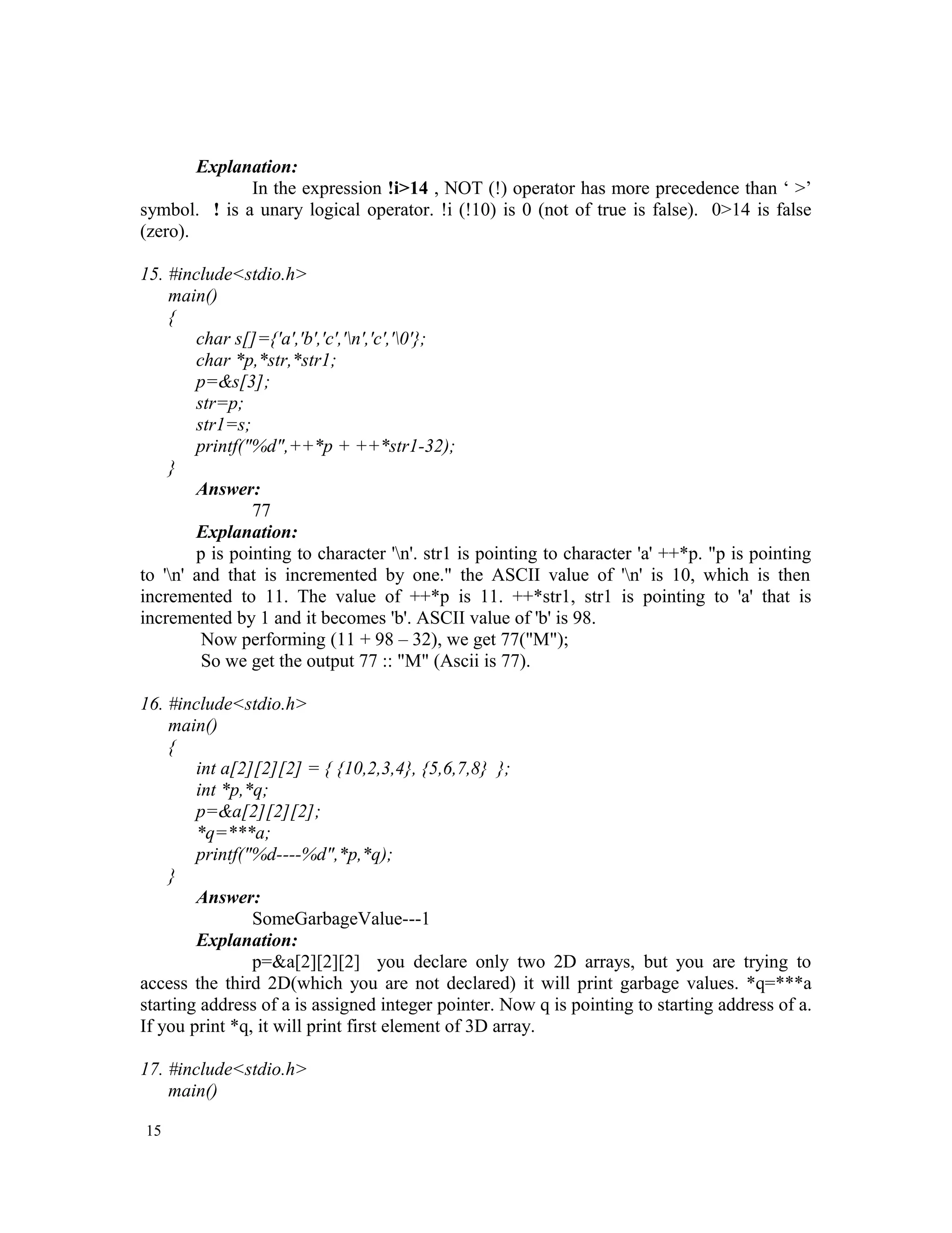 Explanation: In the expression !i>14 , NOT (!) operator has more precedence than ‘ >’ symbol. ! is a unary logical operator. !i (!10) is 0 (not of true is false). 0>14 is false (zero). 15. #include<stdio.h> main() { char s[]={'a','b','c','n','c','0'}; char *p,*str,*str1; p=&s[3]; str=p; str1=s; printf("%d",++*p + ++*str1-32); } Answer: 77 Explanation: p is pointing to character 'n'. str1 is pointing to character 'a' ++*p. "p is pointing to 'n' and that is incremented by one." the ASCII value of 'n' is 10, which is then incremented to 11. The value of ++*p is 11. ++*str1, str1 is pointing to 'a' that is incremented by 1 and it becomes 'b'. ASCII value of 'b' is 98. Now performing (11 + 98 – 32), we get 77("M"); So we get the output 77 :: "M" (Ascii is 77). 16. #include<stdio.h> main() { int a[2][2][2] = { {10,2,3,4}, {5,6,7,8} }; int *p,*q; p=&a[2][2][2]; *q=***a; printf("%d----%d",*p,*q); } Answer: SomeGarbageValue---1 Explanation: p=&a[2][2][2] you declare only two 2D arrays, but you are trying to access the third 2D(which you are not declared) it will print garbage values. *q=***a starting address of a is assigned integer pointer. Now q is pointing to starting address of a. If you print *q, it will print first element of 3D array. 17. #include<stdio.h> main() 15 