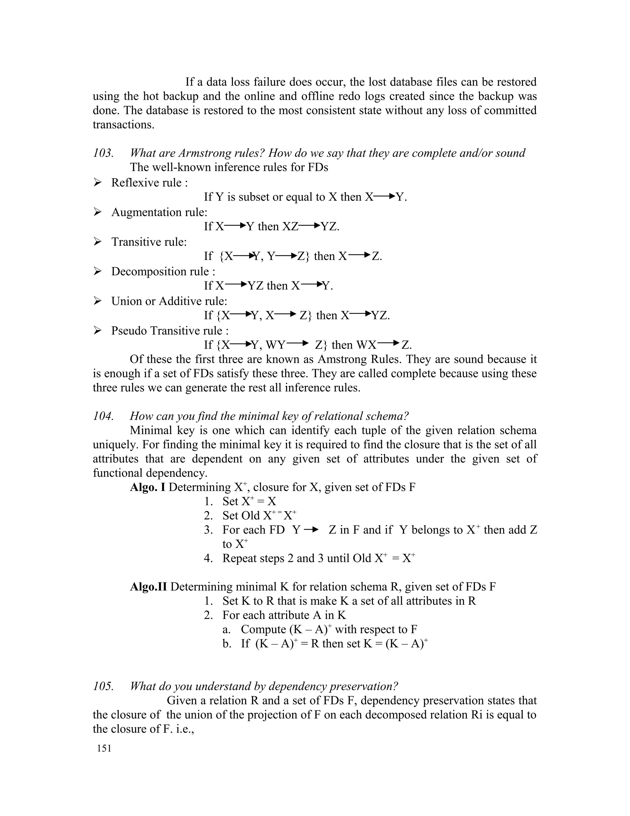 If a data loss failure does occur, the lost database files can be restored using the hot backup and the online and offline redo logs created since the backup was done. The database is restored to the most consistent state without any loss of committed transactions. 103. What are Armstrong rules? How do we say that they are complete and/or sound The well-known inference rules for FDs  Reflexive rule : If Y is subset or equal to X then X Y.  Augmentation rule: If X Y then XZ YZ.  Transitive rule: If {X Y, Y Z} then X Z.  Decomposition rule : If X YZ then X Y.  Union or Additive rule: If {X Y, X Z} then X YZ.  Pseudo Transitive rule : If {X Y, WY Z} then WX Z. Of these the first three are known as Amstrong Rules. They are sound because it is enough if a set of FDs satisfy these three. They are called complete because using these three rules we can generate the rest all inference rules. 104. How can you find the minimal key of relational schema? Minimal key is one which can identify each tuple of the given relation schema uniquely. For finding the minimal key it is required to find the closure that is the set of all attributes that are dependent on any given set of attributes under the given set of functional dependency. Algo. I Determining X+ , closure for X, given set of FDs F 1. Set X+ = X 2. Set Old X+ = X+ 3. For each FD Y Z in F and if Y belongs to X+ then add Z to X+ 4. Repeat steps 2 and 3 until Old X+ = X+ Algo.II Determining minimal K for relation schema R, given set of FDs F 1. Set K to R that is make K a set of all attributes in R 2. For each attribute A in K a. Compute (K – A)+ with respect to F b. If (K – A)+ = R then set K = (K – A)+ 105. What do you understand by dependency preservation? Given a relation R and a set of FDs F, dependency preservation states that the closure of the union of the projection of F on each decomposed relation Ri is equal to the closure of F. i.e., 151 