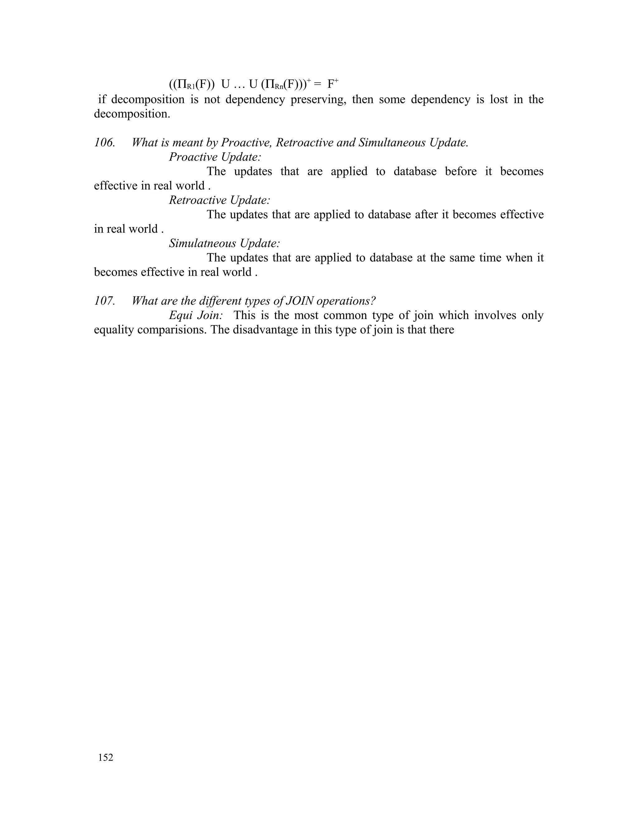 ((ΠR1(F)) U … U (ΠRn(F)))+ = F+ if decomposition is not dependency preserving, then some dependency is lost in the decomposition. 106. What is meant by Proactive, Retroactive and Simultaneous Update. Proactive Update: The updates that are applied to database before it becomes effective in real world . Retroactive Update: The updates that are applied to database after it becomes effective in real world . Simulatneous Update: The updates that are applied to database at the same time when it becomes effective in real world . 107. What are the different types of JOIN operations? Equi Join: This is the most common type of join which involves only equality comparisions. The disadvantage in this type of join is that there 152 