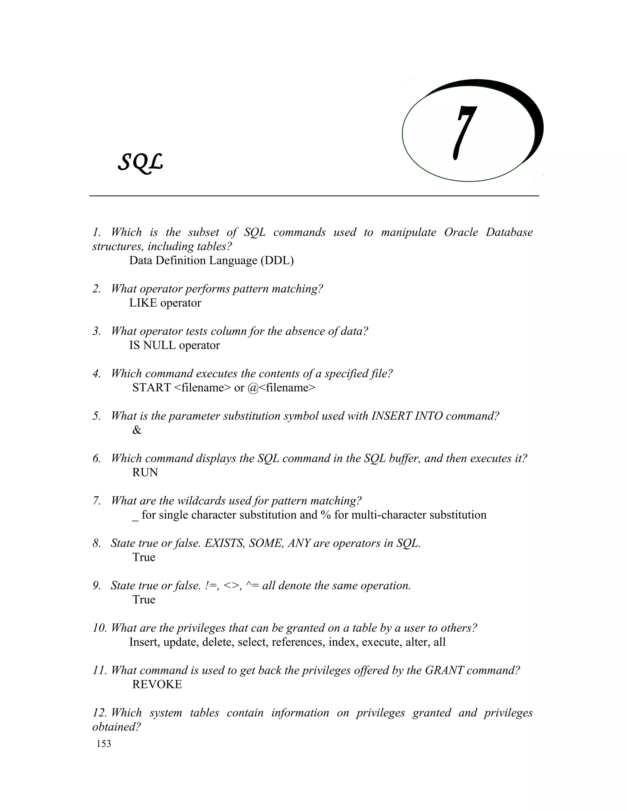 SQL 1. Which is the subset of SQL commands used to manipulate Oracle Database structures, including tables? Data Definition Language (DDL) 2. What operator performs pattern matching? LIKE operator 3. What operator tests column for the absence of data? IS NULL operator 4. Which command executes the contents of a specified file? START <filename> or @<filename> 5. What is the parameter substitution symbol used with INSERT INTO command? & 6. Which command displays the SQL command in the SQL buffer, and then executes it? RUN 7. What are the wildcards used for pattern matching? _ for single character substitution and % for multi-character substitution 8. State true or false. EXISTS, SOME, ANY are operators in SQL. True 9. State true or false. !=, <>, ^= all denote the same operation. True 10. What are the privileges that can be granted on a table by a user to others? Insert, update, delete, select, references, index, execute, alter, all 11. What command is used to get back the privileges offered by the GRANT command? REVOKE 12. Which system tables contain information on privileges granted and privileges obtained? 153 SQL 