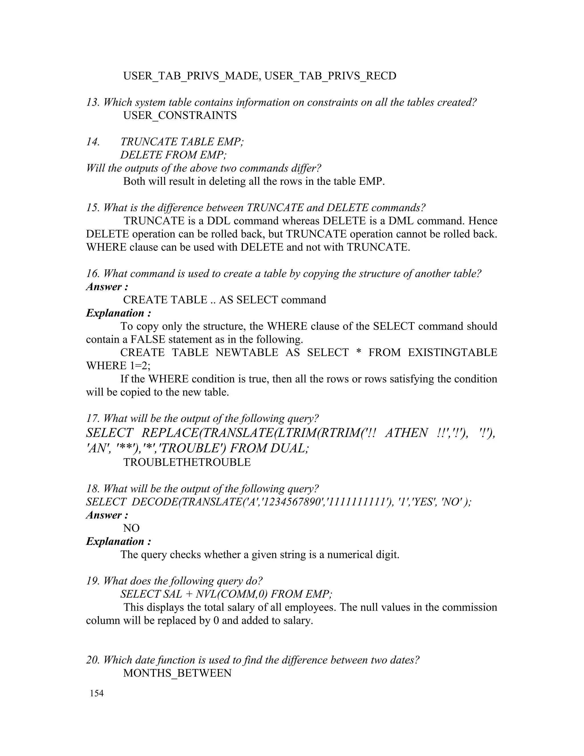 USER_TAB_PRIVS_MADE, USER_TAB_PRIVS_RECD 13. Which system table contains information on constraints on all the tables created? USER_CONSTRAINTS 14. TRUNCATE TABLE EMP; DELETE FROM EMP; Will the outputs of the above two commands differ? Both will result in deleting all the rows in the table EMP. 15. What is the difference between TRUNCATE and DELETE commands? TRUNCATE is a DDL command whereas DELETE is a DML command. Hence DELETE operation can be rolled back, but TRUNCATE operation cannot be rolled back. WHERE clause can be used with DELETE and not with TRUNCATE. 16. What command is used to create a table by copying the structure of another table? Answer : CREATE TABLE .. AS SELECT command Explanation : To copy only the structure, the WHERE clause of the SELECT command should contain a FALSE statement as in the following. CREATE TABLE NEWTABLE AS SELECT * FROM EXISTINGTABLE WHERE 1=2; If the WHERE condition is true, then all the rows or rows satisfying the condition will be copied to the new table. 17. What will be the output of the following query? SELECT REPLACE(TRANSLATE(LTRIM(RTRIM('!! ATHEN !!','!'), '!'), 'AN', '**'),'*','TROUBLE') FROM DUAL; TROUBLETHETROUBLE 18. What will be the output of the following query? SELECT DECODE(TRANSLATE('A','1234567890','1111111111'), '1','YES', 'NO' ); Answer : NO Explanation : The query checks whether a given string is a numerical digit. 19. What does the following query do? SELECT SAL + NVL(COMM,0) FROM EMP; This displays the total salary of all employees. The null values in the commission column will be replaced by 0 and added to salary. 20. Which date function is used to find the difference between two dates? MONTHS_BETWEEN 154 