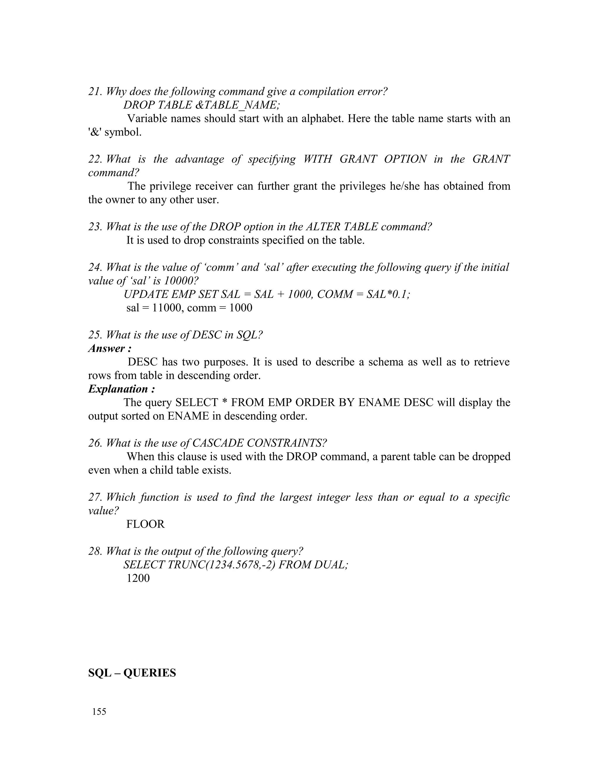 21. Why does the following command give a compilation error? DROP TABLE &TABLE_NAME; Variable names should start with an alphabet. Here the table name starts with an '&' symbol. 22. What is the advantage of specifying WITH GRANT OPTION in the GRANT command? The privilege receiver can further grant the privileges he/she has obtained from the owner to any other user. 23. What is the use of the DROP option in the ALTER TABLE command? It is used to drop constraints specified on the table. 24. What is the value of ‘comm’ and ‘sal’ after executing the following query if the initial value of ‘sal’ is 10000? UPDATE EMP SET SAL = SAL + 1000, COMM = SAL*0.1; sal = 11000, comm = 1000 25. What is the use of DESC in SQL? Answer : DESC has two purposes. It is used to describe a schema as well as to retrieve rows from table in descending order. Explanation : The query SELECT * FROM EMP ORDER BY ENAME DESC will display the output sorted on ENAME in descending order. 26. What is the use of CASCADE CONSTRAINTS? When this clause is used with the DROP command, a parent table can be dropped even when a child table exists. 27. Which function is used to find the largest integer less than or equal to a specific value? FLOOR 28. What is the output of the following query? SELECT TRUNC(1234.5678,-2) FROM DUAL; 1200 SQL – QUERIES 155 
