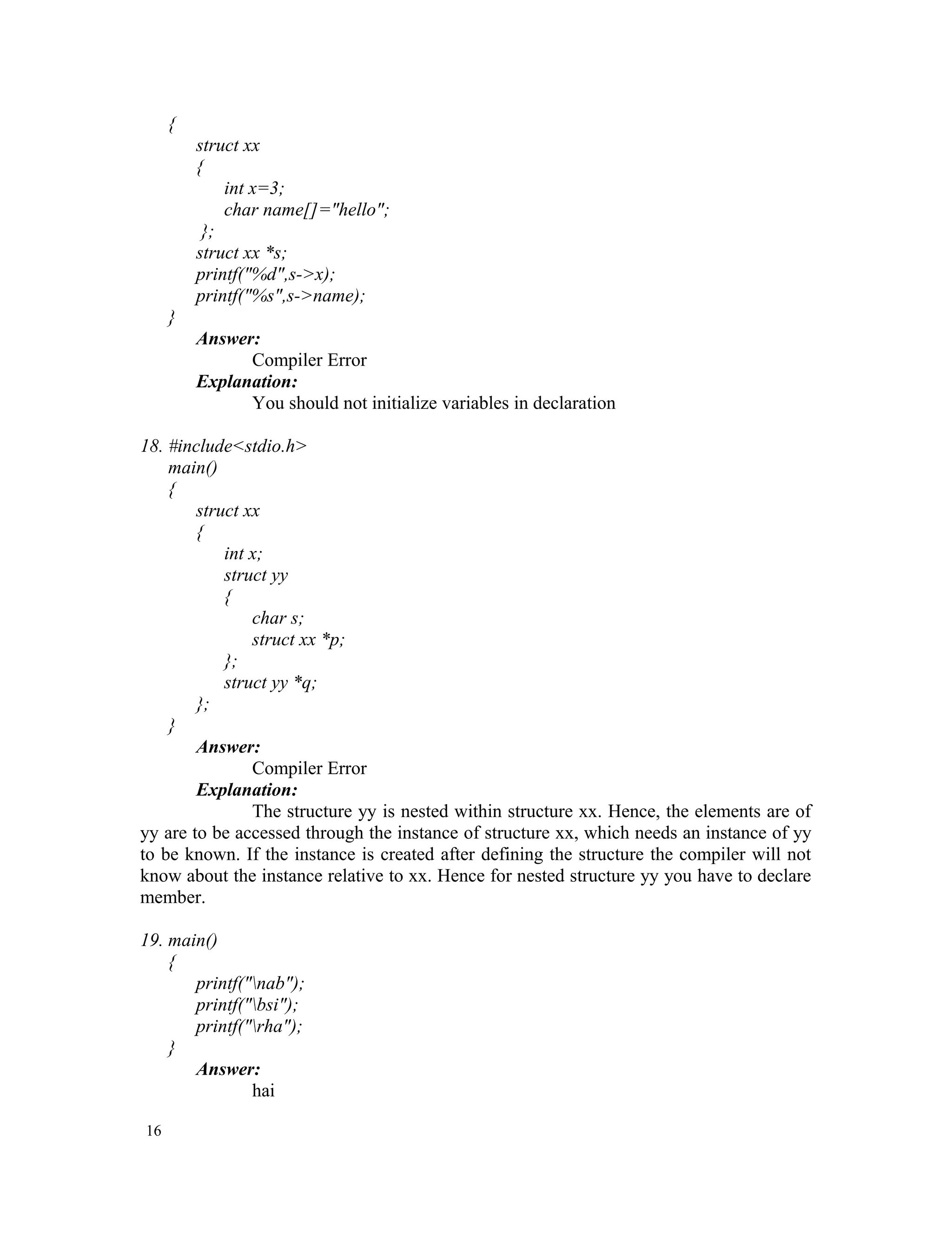 { struct xx { int x=3; char name[]="hello"; }; struct xx *s; printf("%d",s->x); printf("%s",s->name); } Answer: Compiler Error Explanation: You should not initialize variables in declaration 18. #include<stdio.h> main() { struct xx { int x; struct yy { char s; struct xx *p; }; struct yy *q; }; } Answer: Compiler Error Explanation: The structure yy is nested within structure xx. Hence, the elements are of yy are to be accessed through the instance of structure xx, which needs an instance of yy to be known. If the instance is created after defining the structure the compiler will not know about the instance relative to xx. Hence for nested structure yy you have to declare member. 19. main() { printf("nab"); printf("bsi"); printf("rha"); } Answer: hai 16 