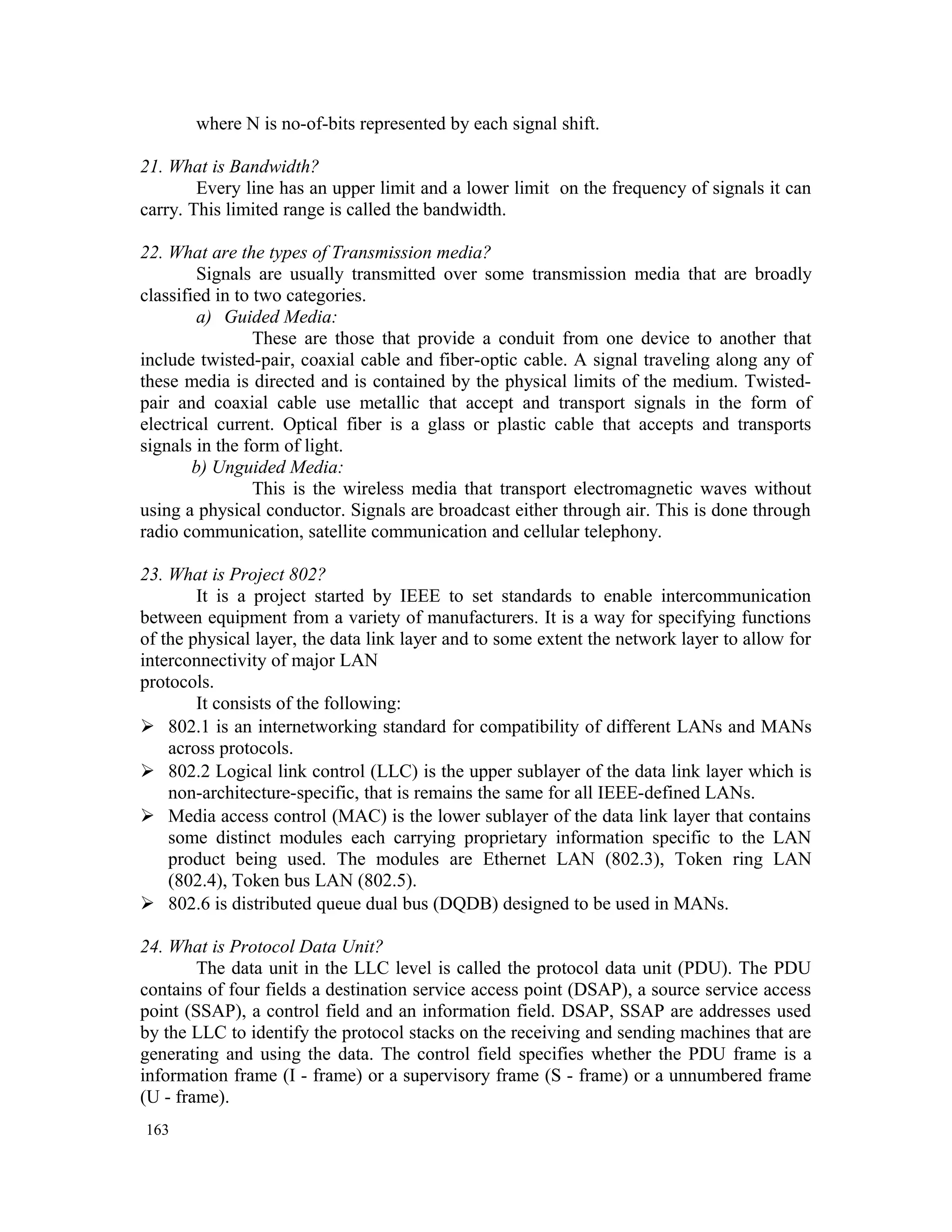 where N is no-of-bits represented by each signal shift. 21. What is Bandwidth? Every line has an upper limit and a lower limit on the frequency of signals it can carry. This limited range is called the bandwidth. 22. What are the types of Transmission media? Signals are usually transmitted over some transmission media that are broadly classified in to two categories. a) Guided Media: These are those that provide a conduit from one device to another that include twisted-pair, coaxial cable and fiber-optic cable. A signal traveling along any of these media is directed and is contained by the physical limits of the medium. Twisted- pair and coaxial cable use metallic that accept and transport signals in the form of electrical current. Optical fiber is a glass or plastic cable that accepts and transports signals in the form of light. b) Unguided Media: This is the wireless media that transport electromagnetic waves without using a physical conductor. Signals are broadcast either through air. This is done through radio communication, satellite communication and cellular telephony. 23. What is Project 802? It is a project started by IEEE to set standards to enable intercommunication between equipment from a variety of manufacturers. It is a way for specifying functions of the physical layer, the data link layer and to some extent the network layer to allow for interconnectivity of major LAN protocols. It consists of the following:  802.1 is an internetworking standard for compatibility of different LANs and MANs across protocols.  802.2 Logical link control (LLC) is the upper sublayer of the data link layer which is non-architecture-specific, that is remains the same for all IEEE-defined LANs.  Media access control (MAC) is the lower sublayer of the data link layer that contains some distinct modules each carrying proprietary information specific to the LAN product being used. The modules are Ethernet LAN (802.3), Token ring LAN (802.4), Token bus LAN (802.5).  802.6 is distributed queue dual bus (DQDB) designed to be used in MANs. 24. What is Protocol Data Unit? The data unit in the LLC level is called the protocol data unit (PDU). The PDU contains of four fields a destination service access point (DSAP), a source service access point (SSAP), a control field and an information field. DSAP, SSAP are addresses used by the LLC to identify the protocol stacks on the receiving and sending machines that are generating and using the data. The control field specifies whether the PDU frame is a information frame (I - frame) or a supervisory frame (S - frame) or a unnumbered frame (U - frame). 163 