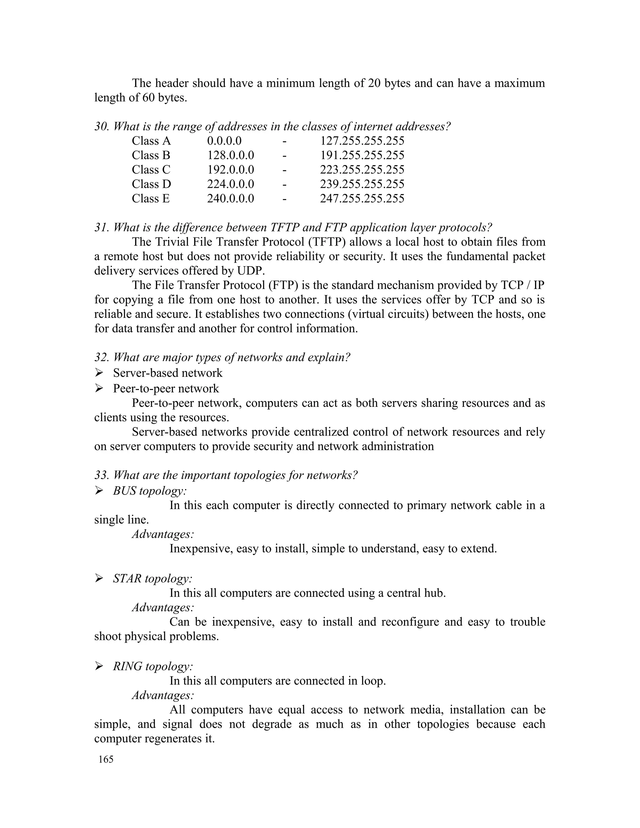 The header should have a minimum length of 20 bytes and can have a maximum length of 60 bytes. 30. What is the range of addresses in the classes of internet addresses? Class A 0.0.0.0 - 127.255.255.255 Class B 128.0.0.0 - 191.255.255.255 Class C 192.0.0.0 - 223.255.255.255 Class D 224.0.0.0 - 239.255.255.255 Class E 240.0.0.0 - 247.255.255.255 31. What is the difference between TFTP and FTP application layer protocols? The Trivial File Transfer Protocol (TFTP) allows a local host to obtain files from a remote host but does not provide reliability or security. It uses the fundamental packet delivery services offered by UDP. The File Transfer Protocol (FTP) is the standard mechanism provided by TCP / IP for copying a file from one host to another. It uses the services offer by TCP and so is reliable and secure. It establishes two connections (virtual circuits) between the hosts, one for data transfer and another for control information. 32. What are major types of networks and explain?  Server-based network  Peer-to-peer network Peer-to-peer network, computers can act as both servers sharing resources and as clients using the resources. Server-based networks provide centralized control of network resources and rely on server computers to provide security and network administration 33. What are the important topologies for networks?  BUS topology: In this each computer is directly connected to primary network cable in a single line. Advantages: Inexpensive, easy to install, simple to understand, easy to extend.  STAR topology: In this all computers are connected using a central hub. Advantages: Can be inexpensive, easy to install and reconfigure and easy to trouble shoot physical problems.  RING topology: In this all computers are connected in loop. Advantages: All computers have equal access to network media, installation can be simple, and signal does not degrade as much as in other topologies because each computer regenerates it. 165 