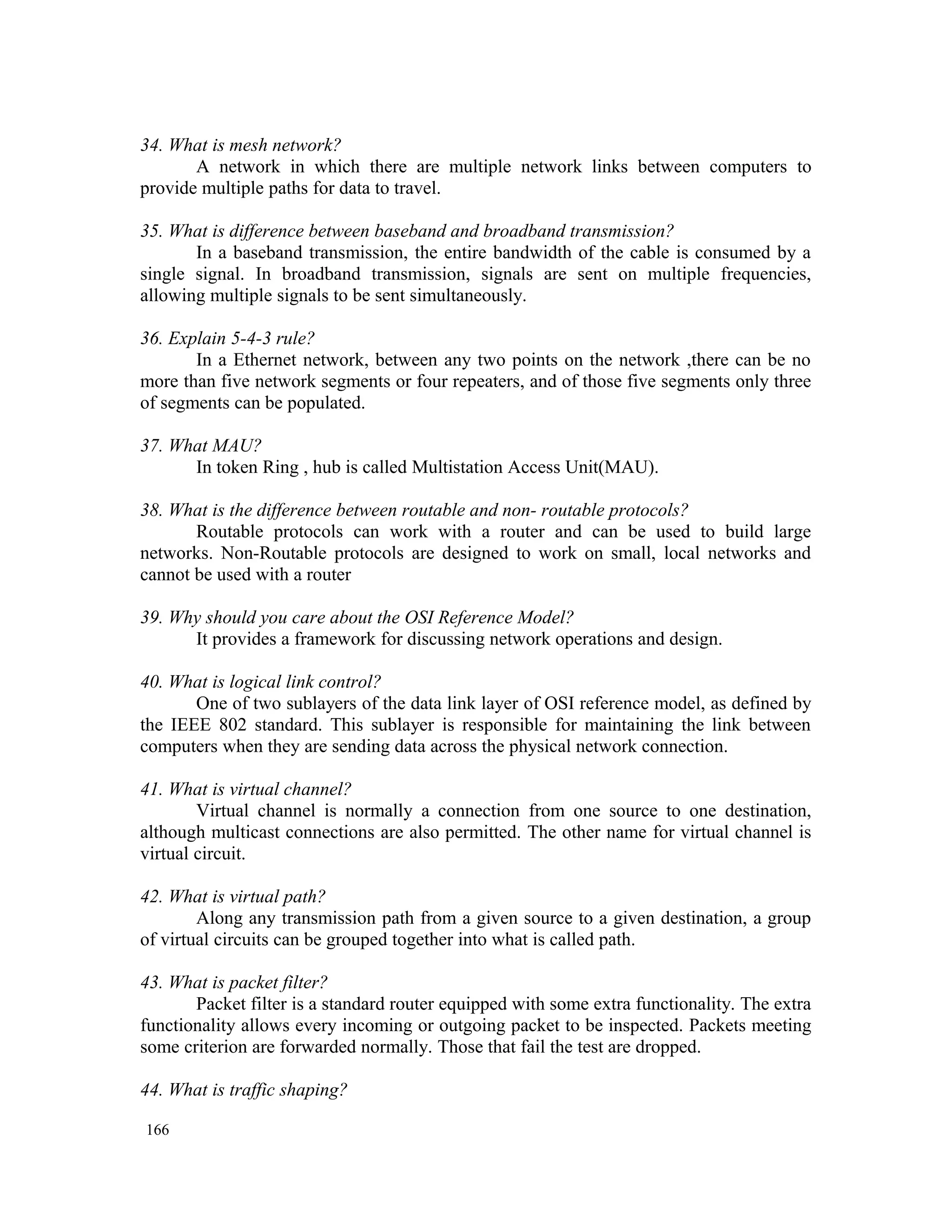 34. What is mesh network? A network in which there are multiple network links between computers to provide multiple paths for data to travel. 35. What is difference between baseband and broadband transmission? In a baseband transmission, the entire bandwidth of the cable is consumed by a single signal. In broadband transmission, signals are sent on multiple frequencies, allowing multiple signals to be sent simultaneously. 36. Explain 5-4-3 rule? In a Ethernet network, between any two points on the network ,there can be no more than five network segments or four repeaters, and of those five segments only three of segments can be populated. 37. What MAU? In token Ring , hub is called Multistation Access Unit(MAU). 38. What is the difference between routable and non- routable protocols? Routable protocols can work with a router and can be used to build large networks. Non-Routable protocols are designed to work on small, local networks and cannot be used with a router 39. Why should you care about the OSI Reference Model? It provides a framework for discussing network operations and design. 40. What is logical link control? One of two sublayers of the data link layer of OSI reference model, as defined by the IEEE 802 standard. This sublayer is responsible for maintaining the link between computers when they are sending data across the physical network connection. 41. What is virtual channel? Virtual channel is normally a connection from one source to one destination, although multicast connections are also permitted. The other name for virtual channel is virtual circuit. 42. What is virtual path? Along any transmission path from a given source to a given destination, a group of virtual circuits can be grouped together into what is called path. 43. What is packet filter? Packet filter is a standard router equipped with some extra functionality. The extra functionality allows every incoming or outgoing packet to be inspected. Packets meeting some criterion are forwarded normally. Those that fail the test are dropped. 44. What is traffic shaping? 166 