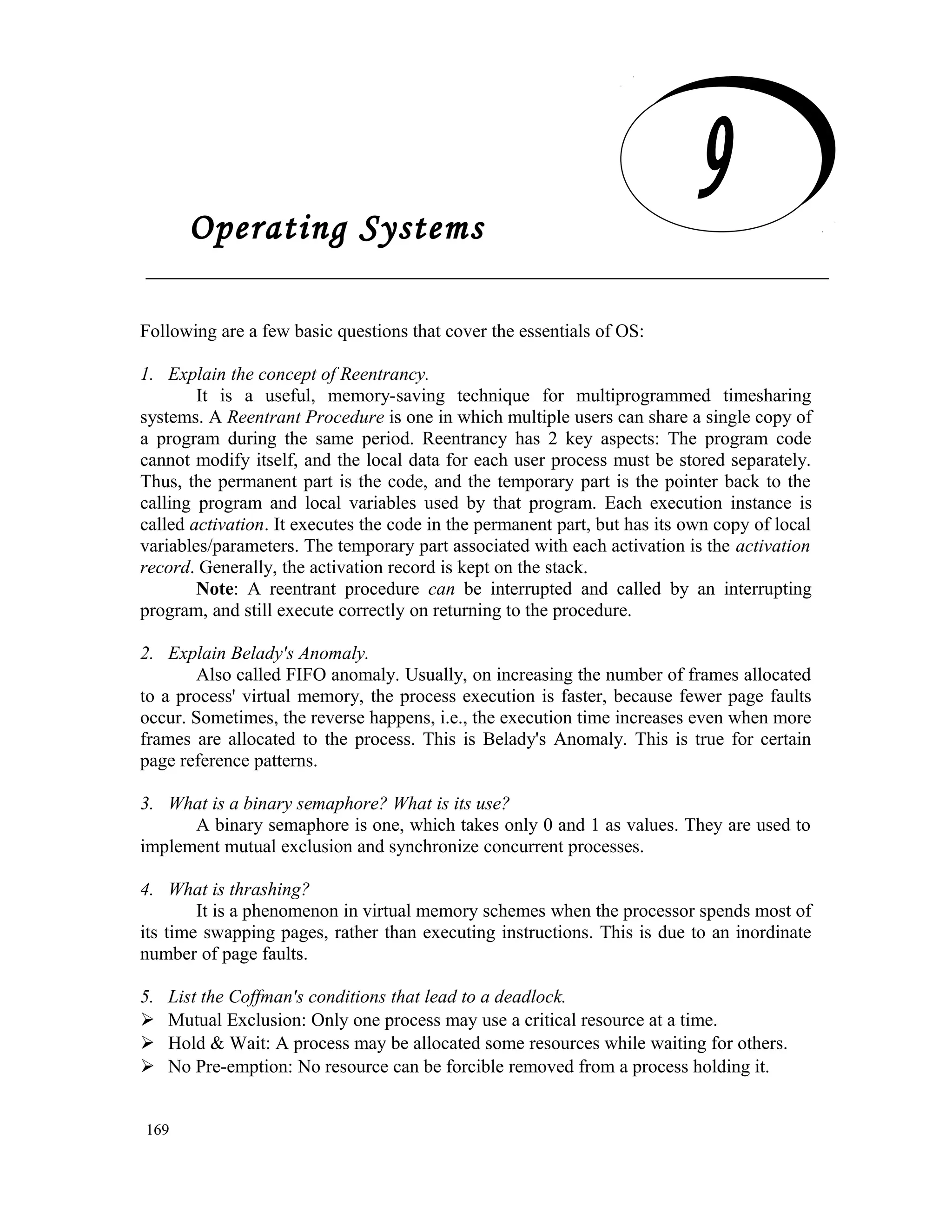 Operating Systems Following are a few basic questions that cover the essentials of OS: 1. Explain the concept of Reentrancy. It is a useful, memory-saving technique for multiprogrammed timesharing systems. A Reentrant Procedure is one in which multiple users can share a single copy of a program during the same period. Reentrancy has 2 key aspects: The program code cannot modify itself, and the local data for each user process must be stored separately. Thus, the permanent part is the code, and the temporary part is the pointer back to the calling program and local variables used by that program. Each execution instance is called activation. It executes the code in the permanent part, but has its own copy of local variables/parameters. The temporary part associated with each activation is the activation record. Generally, the activation record is kept on the stack. Note: A reentrant procedure can be interrupted and called by an interrupting program, and still execute correctly on returning to the procedure. 2. Explain Belady's Anomaly. Also called FIFO anomaly. Usually, on increasing the number of frames allocated to a process' virtual memory, the process execution is faster, because fewer page faults occur. Sometimes, the reverse happens, i.e., the execution time increases even when more frames are allocated to the process. This is Belady's Anomaly. This is true for certain page reference patterns. 3. What is a binary semaphore? What is its use? A binary semaphore is one, which takes only 0 and 1 as values. They are used to implement mutual exclusion and synchronize concurrent processes. 4. What is thrashing? It is a phenomenon in virtual memory schemes when the processor spends most of its time swapping pages, rather than executing instructions. This is due to an inordinate number of page faults. 5. List the Coffman's conditions that lead to a deadlock.  Mutual Exclusion: Only one process may use a critical resource at a time.  Hold & Wait: A process may be allocated some resources while waiting for others.  No Pre-emption: No resource can be forcible removed from a process holding it. 169 Operating Systems 