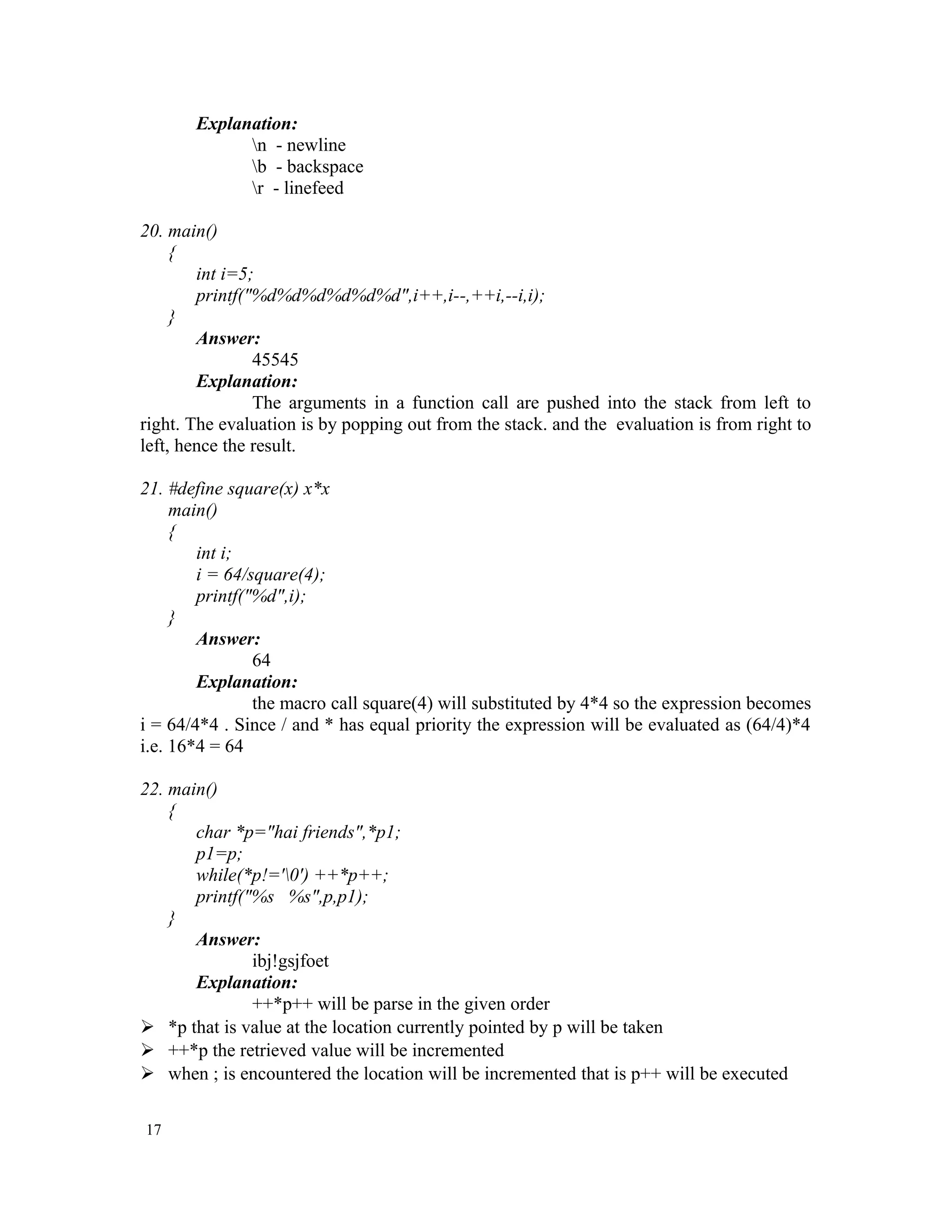 Explanation: n - newline b - backspace r - linefeed 20. main() { int i=5; printf("%d%d%d%d%d%d",i++,i--,++i,--i,i); } Answer: 45545 Explanation: The arguments in a function call are pushed into the stack from left to right. The evaluation is by popping out from the stack. and the evaluation is from right to left, hence the result. 21. #define square(x) x*x main() { int i; i = 64/square(4); printf("%d",i); } Answer: 64 Explanation: the macro call square(4) will substituted by 4*4 so the expression becomes i = 64/4*4 . Since / and * has equal priority the expression will be evaluated as (64/4)*4 i.e. 16*4 = 64 22. main() { char *p="hai friends",*p1; p1=p; while(*p!='0') ++*p++; printf("%s %s",p,p1); } Answer: ibj!gsjfoet Explanation: ++*p++ will be parse in the given order  *p that is value at the location currently pointed by p will be taken  ++*p the retrieved value will be incremented  when ; is encountered the location will be incremented that is p++ will be executed 17 