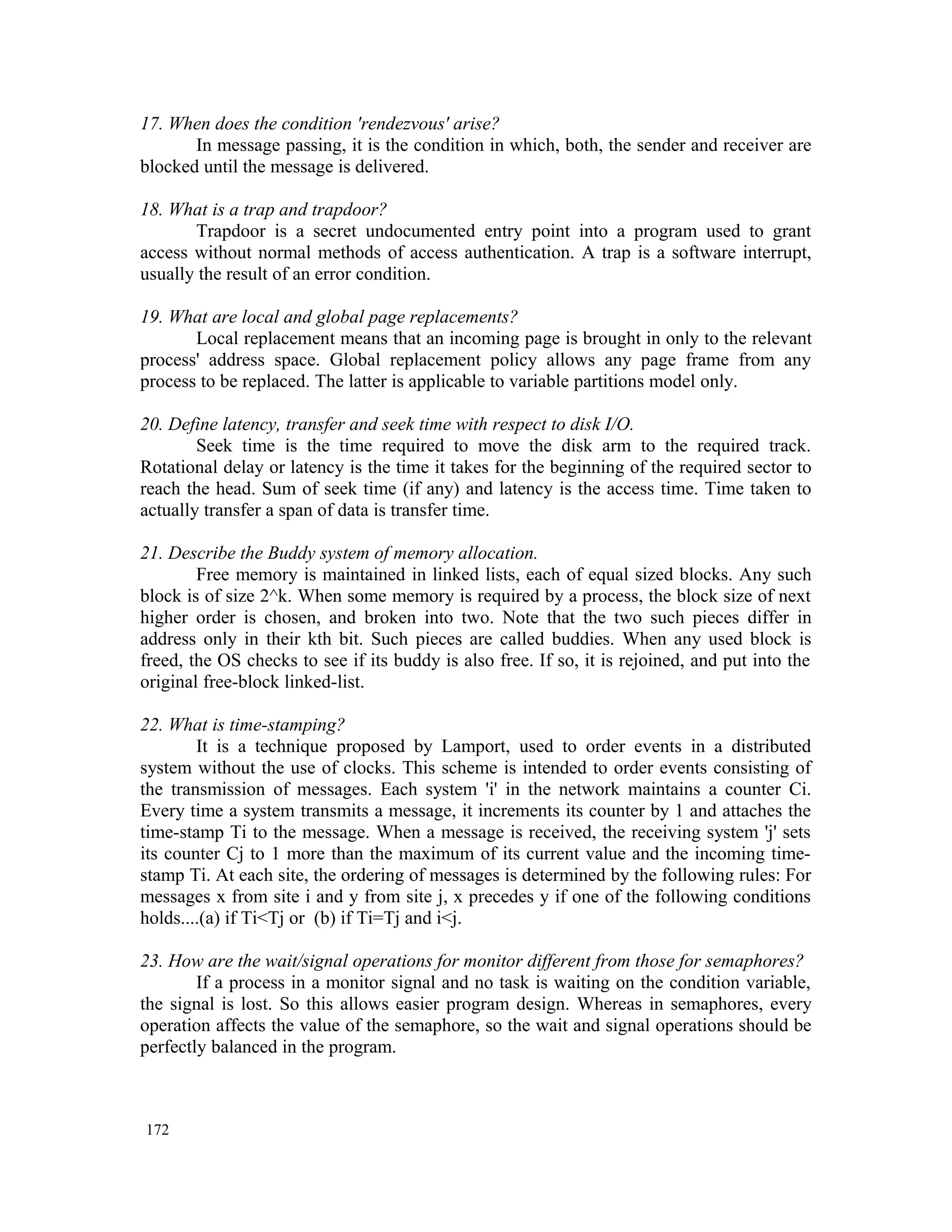 17. When does the condition 'rendezvous' arise? In message passing, it is the condition in which, both, the sender and receiver are blocked until the message is delivered. 18. What is a trap and trapdoor? Trapdoor is a secret undocumented entry point into a program used to grant access without normal methods of access authentication. A trap is a software interrupt, usually the result of an error condition. 19. What are local and global page replacements? Local replacement means that an incoming page is brought in only to the relevant process' address space. Global replacement policy allows any page frame from any process to be replaced. The latter is applicable to variable partitions model only. 20. Define latency, transfer and seek time with respect to disk I/O. Seek time is the time required to move the disk arm to the required track. Rotational delay or latency is the time it takes for the beginning of the required sector to reach the head. Sum of seek time (if any) and latency is the access time. Time taken to actually transfer a span of data is transfer time. 21. Describe the Buddy system of memory allocation. Free memory is maintained in linked lists, each of equal sized blocks. Any such block is of size 2^k. When some memory is required by a process, the block size of next higher order is chosen, and broken into two. Note that the two such pieces differ in address only in their kth bit. Such pieces are called buddies. When any used block is freed, the OS checks to see if its buddy is also free. If so, it is rejoined, and put into the original free-block linked-list. 22. What is time-stamping? It is a technique proposed by Lamport, used to order events in a distributed system without the use of clocks. This scheme is intended to order events consisting of the transmission of messages. Each system 'i' in the network maintains a counter Ci. Every time a system transmits a message, it increments its counter by 1 and attaches the time-stamp Ti to the message. When a message is received, the receiving system 'j' sets its counter Cj to 1 more than the maximum of its current value and the incoming time- stamp Ti. At each site, the ordering of messages is determined by the following rules: For messages x from site i and y from site j, x precedes y if one of the following conditions holds....(a) if Ti<Tj or (b) if Ti=Tj and i<j. 23. How are the wait/signal operations for monitor different from those for semaphores? If a process in a monitor signal and no task is waiting on the condition variable, the signal is lost. So this allows easier program design. Whereas in semaphores, every operation affects the value of the semaphore, so the wait and signal operations should be perfectly balanced in the program. 172 