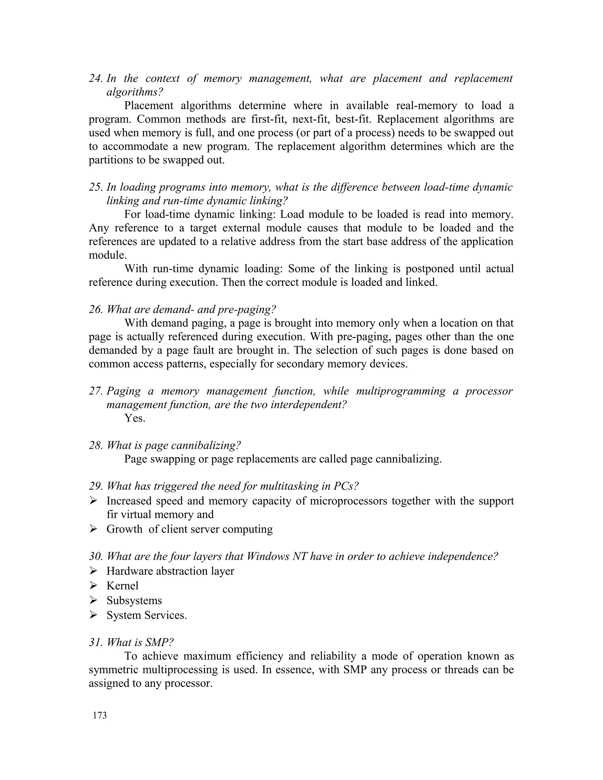24. In the context of memory management, what are placement and replacement algorithms? Placement algorithms determine where in available real-memory to load a program. Common methods are first-fit, next-fit, best-fit. Replacement algorithms are used when memory is full, and one process (or part of a process) needs to be swapped out to accommodate a new program. The replacement algorithm determines which are the partitions to be swapped out. 25. In loading programs into memory, what is the difference between load-time dynamic linking and run-time dynamic linking? For load-time dynamic linking: Load module to be loaded is read into memory. Any reference to a target external module causes that module to be loaded and the references are updated to a relative address from the start base address of the application module. With run-time dynamic loading: Some of the linking is postponed until actual reference during execution. Then the correct module is loaded and linked. 26. What are demand- and pre-paging? With demand paging, a page is brought into memory only when a location on that page is actually referenced during execution. With pre-paging, pages other than the one demanded by a page fault are brought in. The selection of such pages is done based on common access patterns, especially for secondary memory devices. 27. Paging a memory management function, while multiprogramming a processor management function, are the two interdependent? Yes. 28. What is page cannibalizing? Page swapping or page replacements are called page cannibalizing. 29. What has triggered the need for multitasking in PCs?  Increased speed and memory capacity of microprocessors together with the support fir virtual memory and  Growth of client server computing 30. What are the four layers that Windows NT have in order to achieve independence?  Hardware abstraction layer  Kernel  Subsystems  System Services. 31. What is SMP? To achieve maximum efficiency and reliability a mode of operation known as symmetric multiprocessing is used. In essence, with SMP any process or threads can be assigned to any processor. 173 