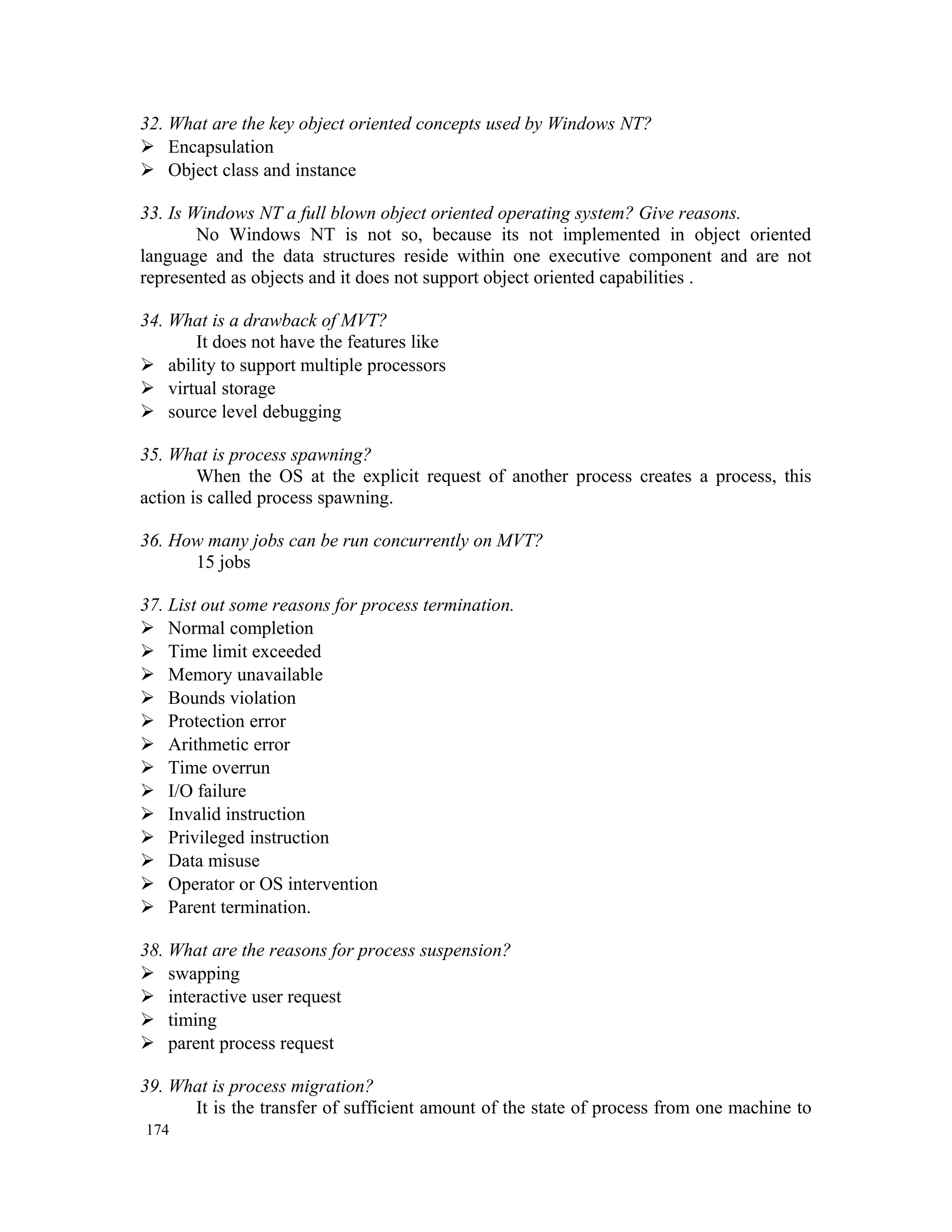 32. What are the key object oriented concepts used by Windows NT?  Encapsulation  Object class and instance 33. Is Windows NT a full blown object oriented operating system? Give reasons. No Windows NT is not so, because its not implemented in object oriented language and the data structures reside within one executive component and are not represented as objects and it does not support object oriented capabilities . 34. What is a drawback of MVT? It does not have the features like  ability to support multiple processors  virtual storage  source level debugging 35. What is process spawning? When the OS at the explicit request of another process creates a process, this action is called process spawning. 36. How many jobs can be run concurrently on MVT? 15 jobs 37. List out some reasons for process termination.  Normal completion  Time limit exceeded  Memory unavailable  Bounds violation  Protection error  Arithmetic error  Time overrun  I/O failure  Invalid instruction  Privileged instruction  Data misuse  Operator or OS intervention  Parent termination. 38. What are the reasons for process suspension?  swapping  interactive user request  timing  parent process request 39. What is process migration? It is the transfer of sufficient amount of the state of process from one machine to 174 